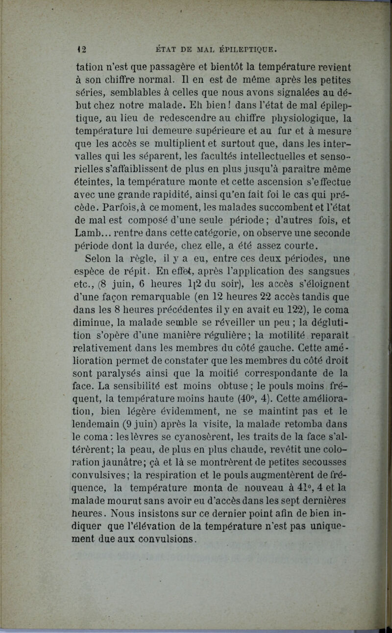 tation n’est que passagère et bientôt la température revient à son chiffre normal. Il en est de même après les petites séries, semblables à celles que nous avons signalées au dé- but chez notre malade. Eli bien ! dans l’état de mal épilep- tique, au lieu de redescendre au chiffre physiologique, la température lui demeure supérieure et au fur et à mesure que les accès se multiplient et surtout que, dans les inter- valles qui les séparent, les facultés intellectuelles et senso- rielles s’affaiblissent de plus en plus jusqu’à paraître même éteintes, la température monte et cette ascension s’effectue avec une grande rapidité, ainsi qu’en fait foi le cas qui pré- cède. Parfois, à ce moment, les malades succombent et l’état de mal est composé d’une seule période ; d’autres fois, et Lamb... rentre dans cette catégorie, on observe une seconde période dont la durée, chez elle, a été assez courte. Selon la règle, il y a eu, entre ces deux périodes, une espèce de répit. En effet, après l’application des sangsues etc., (8 juin, 6 heures 1[2 du soir), les accès s’éloignent d’une façon remarquable (en 12 heures 22 accès tandis que dans les 8 heures précédentes il y en avait eu 122), le coma diminue, la malade semble se réveiller un peu ; la dégluti- tion s’opère d’une manière régulière ; la motilité. réparait relativement dans les membres du côté gauche. Cette amé- lioration permet de constater que les membres du côté droit sont paralysés ainsi que la moitié correspondante de la face. La sensibilité est moins obtuse ; le pouls moins fré- quent, la température moins haute (40°, 4). Cette améliora- tion, bien légère évidemment, ne se maintint pas et le lendemain (9 juin) après la visite, la malade retomba dans le coma : les lèvres se cyanosèrent, les traits de la face s’al- térèrent ; la peau, de plus en plus chaude, revêtit une colo- ration jaunâtre; çà et là se montrèrent de petites secousses convulsives; la respiration et le pouls augmentèrent de fré- quence, la température monta de nouveau à 41°, 4 et la malade mourut sans avoir eu d’accès dans les sept dernières heures. Nous insistons sur ce dernier point afin de bien in- diquer que l’élévation de la température n’est pas unique- ment due aux convulsions.