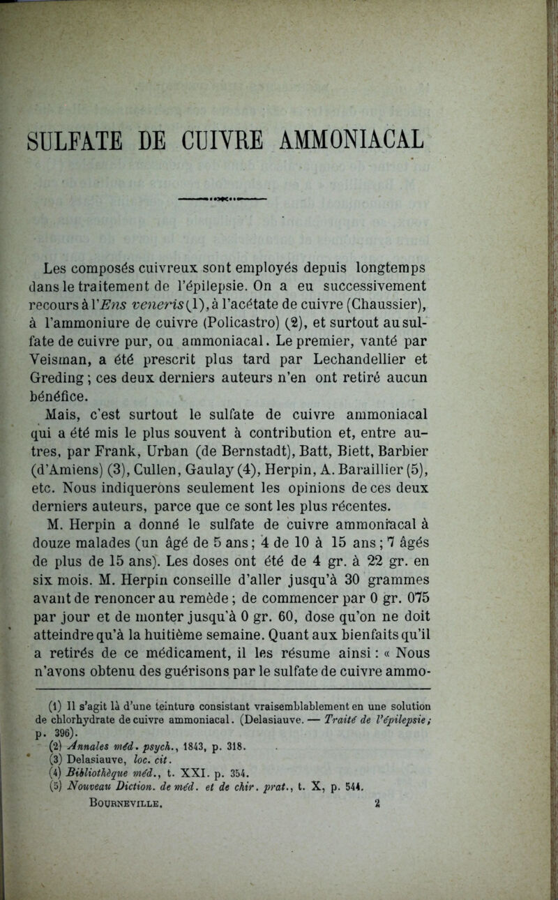 SULFATE DE CUIVRE AMMONIACAL Les composés cuivreux sont employés depuis longtemps dans le traitement de l’épilepsie. On a eu successivement recours à YEns veneris{ 1), à l’acétate de cuivre (Chaussier), à l’ammoniure de cuivre (Policastro) (2), et surtout au sul- fate de cuivre pur, ou ammoniacal. Le premier, vanté par Veisman, a été prescrit plus tard par Lechandellier et Greding ; ces deux derniers auteurs n’en ont retiré aucun bénéfice. Mais, c’est surtout le sulfate de cuivre ammoniacal qui a été mis le plus souvent à contribution et, entre au- tres, par Frank, Urban (de Bernstadt), Batt, Biett, Barbier (d’Amiens) (3), Cullen, Gaulay (4), Herpin, A. Baraillier (5), etc. Nous indiquerons seulement les opinions de ces deux derniers auteurs, parce que ce sont les plus récentes. M. Herpin a donné le sulfate de cuivre ammoniacal à douze malades (un âgé de 5 ans ; 4 de 10 à 15 ans ; 7 âgés de plus de 15 ans). Les doses ont été de 4 gr. à 22 gr. en six mois. M. Herpin conseille d’aller jusqu’à 30 grammes avant de renoncer au remède ; de commencer par 0 gr. 075 par jour et de monter jusqu'à 0 gr. 60, dose qu’on ne doit atteindre qu’à la huitième semaine. Quant aux bienfaits qu’il a retirés de ce médicament, il les résume ainsi : « Nous n’avons obtenu des guérisons par le sulfate de cuivre ammo- (1) Il s’agit là d’une teinture consistant vraisemblablement en une solution de chlorhydrate de cuivre ammoniacal. (Delasiauve.— Traité de V épilepsie; p. 396). (2) Annales méd. psych., 1843, p. 318. * (3) Delasiauve, loc. cit. (4) Bibliothèque méd., t. XXI. p. 354. (5) Nouveau Diction, de méd. et de chir. prat., t. X, p. 544. Bourneville. 2