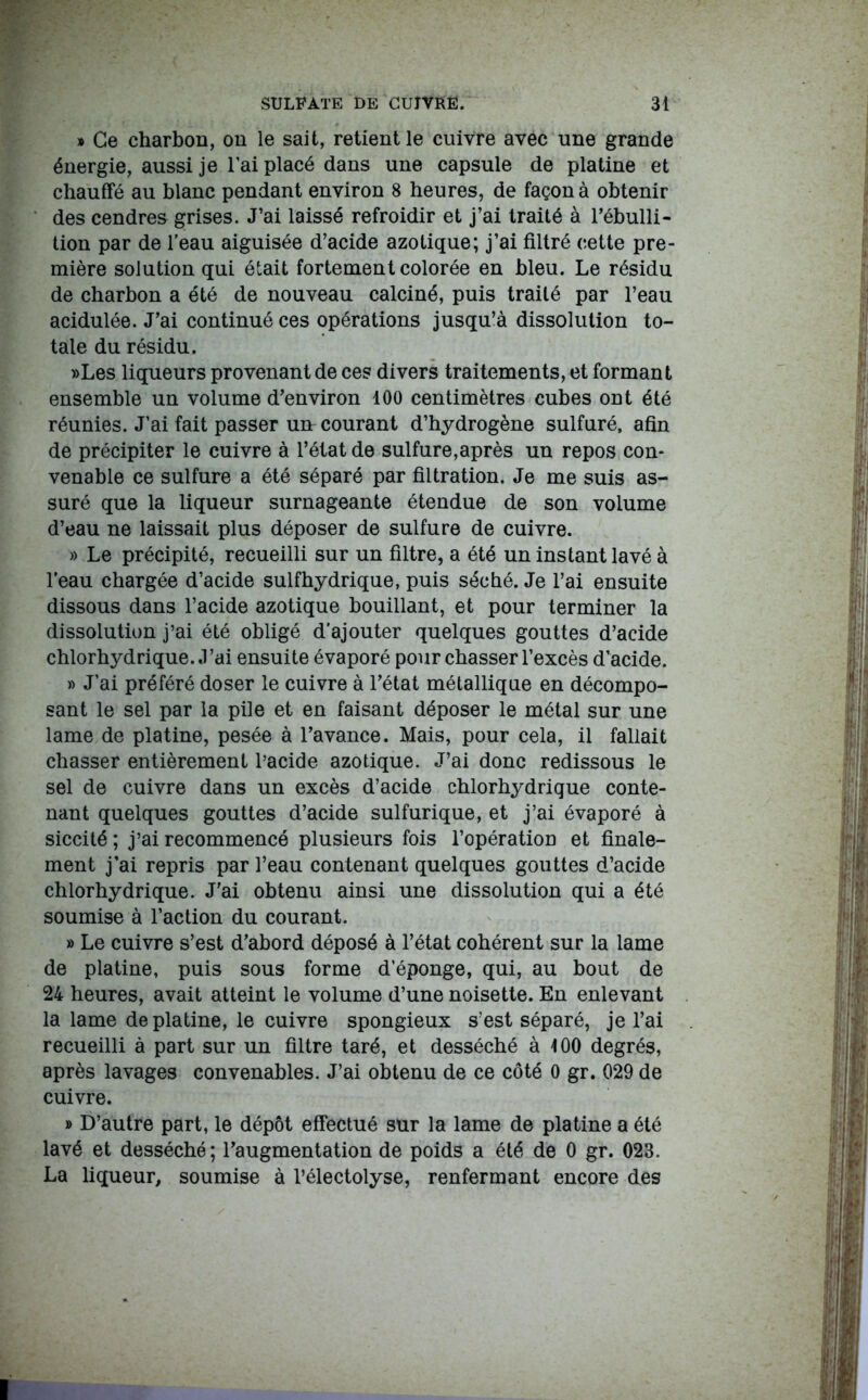 » Ce charbon, on le sait, retient le cuivre avec une grande énergie, aussi je l’ai placé dans une capsule de platine et chauffé au blanc pendant environ 8 heures, de façon à obtenir des cendres grises. J’ai laissé refroidir et j’ai traité à l’ébulli- tion par de l'eau aiguisée d’acide azotique; j’ai filtré cette pre- mière solution qui était fortement colorée en bleu. Le résidu de charbon a été de nouveau calciné, puis traité par l’eau acidulée. J’ai continué ces opérations jusqu’à dissolution to- tale du résidu. »Les liqueurs provenant de ces divers traitements, et formant ensemble un volume d’environ 100 centimètres cubes ont été réunies. J’ai fait passer mt courant d’hydrogène sulfuré, afin de précipiter le cuivre à l’état de sulfure,après un repos con- venable ce sulfure a été séparé par filtration. Je me suis as- suré que la liqueur surnageante étendue de son volume d’eau ne laissait plus déposer de sulfure de cuivre. » Le précipité, recueilli sur un filtre, a été un instant lavé à l’eau chargée d’acide sulfbydrique, puis séché. Je l’ai ensuite dissous dans l’acide azotique bouillant, et pour terminer la dissolution j’ai été obligé d’ajouter quelques gouttes d’acide chlorhydrique. J’ai ensuite évaporé pourchasser l’excès d’acide. » J’ai préféré doser le cuivre à l’état métallique en décompo- sant le sel par la pile et en faisant déposer le métal sur une lame de platine, pesée à l’avance. Mais, pour cela, il fallait chasser entièrement l’acide azotique. J’ai donc redissous le sel de cuivre dans un excès d’acide chlorhydrique conte- nant quelques gouttes d’acide sulfurique, et j’ai évaporé à siccité ; j’ai recommencé plusieurs fois l’opération et finale- ment j’ai repris par l’eau contenant quelques gouttes d’acide chlorhydrique. J’ai obtenu ainsi une dissolution qui a été soumise à l’action du courant. » Le cuivre s’est d’abord déposé à l’état cohérent sur la lame de platine, puis sous forme d’éponge, qui, au bout de 24 heures, avait atteint le volume d’une noisette. En enlevant la lame de platine, le cuivre spongieux s’est séparé, je l’ai recueilli à part sur un filtre taré, et desséché à 100 degrés, après lavages convenables. J’ai obtenu de ce côté 0 gr. 029 de cuivre. » D’autre part, le dépôt effectué sur la lame de platine a été lavé et desséché; l’augmentation de poids a été de 0 gr. 023. La liqueur, soumise à l’électolyse, renfermant encore des