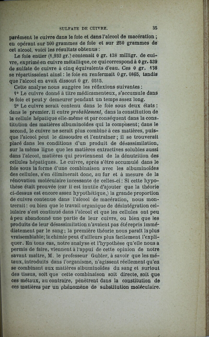 parément le cuivre dans le foie et dans l’alcool de macération ; en opérant sur 500 grammes de foie et sur 250 grammes de cet alcool, voici les résultats obtenus : Le foie entier (1,932 gr.) contenait 0 gr. 138 milligr. de cui- vre, exprimé en cuivre métallique, ce qui correspond à 0 gr. 539 de sulfate de cuivre à cinq équivalents d’eau. Ces 0 gr. 138 se répartissaient ainsi : le foie en renfermait 0 gr. 0865, tandis que l’alcool en avait dissout 0 gr. 0515. Cette analyse nous suggère les réflexions suivantes : 1° Le cuivre donné à titre médicamenteux, s’accumule dans le foie et peut y demeurer pendant un temps assez long. 2° Le cuivre serait contenu dans le foie sous deux états : dans le premier, il entr% probablement, dans la constitution de la cellule hépatique elle-même et par conséquent dans la cons- titution des matières albuminoïdes qui la composent; dans le second, le cuivre ne serait plus combiné à ces matières, puis- que l’alcool peut le dissoudre et l'entraîner ; il se trouverait placé dans les conditions d’un produit de désassimilation, sur la même ligne que les matières extractives solubles aussi dans l’alcool, matières qui proviennent de la dénutrition des cellules hépatiques. Le cuivre, après s’être accumulé dans le foie sous la forme d’une combinaison avec les albuminoïdes des cellules, s’en éliminerait donc, au fur et à mesure de la rénovation moléculaire incessante de celles-ci : Si cette hypo- thèse était prouvée (car il est inutile d’ajouter que la théorie ci-dessus est encore assez hypothétique,) la grande proportion de cuivre contenue dans l’alcool de macération, nous mon- trerait : ou bien que le travail organique de désintégration cel- lulaire s’est continué dans l’alcool et que les cellules ont peu à peu abandonné une partie de leur cuivre, ou bien que les produits de leur désassimilation n’avaient pas été repris immé- diatement par le sang; la première théorie nous paraît la plus vraisemblable; la chimie peut d’ailleurs plus facilement l’expli- quer. En tous cas, notre analyse et l’hypothèse qu’elle nous a permis de faire, viennent à l’appui de cette opinion de notre savant maître, M. le professeur Gubler, à savoir que les mé- taux, introduits dans l’organisme, n’agissent réellement qu’en se combinant aux matières albuminoïdes du sang et surtout des tissus, soit que cette combinaison soit directe, soit que ces métaux, au contraire, pénètrent dans la constitution de ces matières par un phénomène de substitution moléculaire.