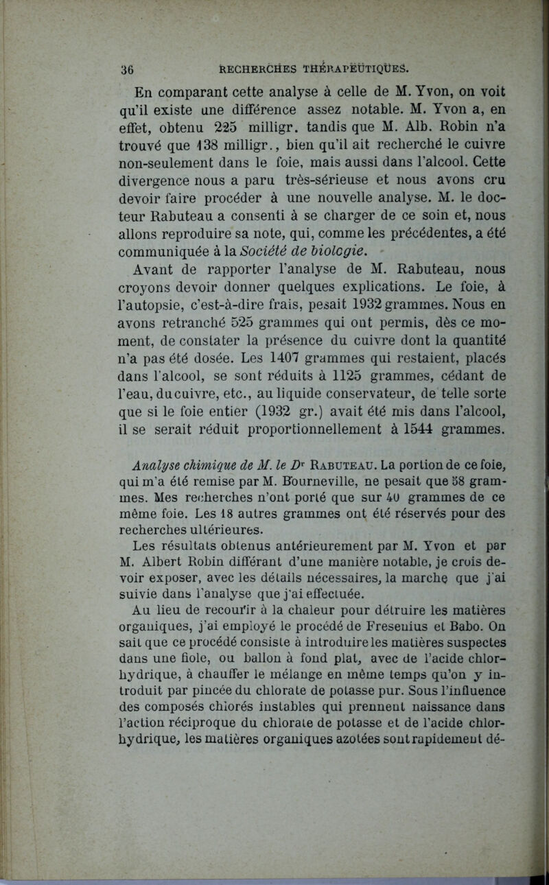 En comparant cette analyse à celle de M. Yvon, on voit qu’il existe une différence assez notable. M. Yvon a, en effet, obtenu 225 milligr. tandis que M. Alb. Robin n’a trouvé que 138 milligr., bien qu’il ait recherché le cuivre non-seulement dans le foie, mais aussi dans l’alcool. Cette divergence nous a paru très-sérieuse et nous avons cru devoir faire procéder à une nouvelle analyse. M. le doc- teur Rabuteau a consenti à se charger de ce soin et, nous allons reproduire sa note, qui, comme les précédentes, a été communiquée à la Société de biologie. Avant de rapporter l’analyse de M. Rabuteau, nous croyons devoir donner quelques explications. Le foie, à l’autopsie, c’est-à-dire frais, pesait 1932 grammes. Nous en avons retranché 525 grammes qui ont permis, dès ce mo- ment, de constater la présence du cuivre dont la quantité n’a pas été dosée. Les 1407 grammes qui restaient, placés dans l’alcool, se sont réduits à 1125 grammes, cédant de l’eau, du cuivre, etc., au liquide conservateur, de telle sorte que si le foie entier (1932 gr.) avait été mis dans l’alcool, il se serait réduit proportionnellement à 1544 grammes. Analyse chimique de M. le Dx Rabuteau. La portion de ce foie, qui m’a été remise par M. Bourneville, ne pesait que 58 gram- mes. Mes recherches n’ont porté que sur 4ü grammes de ce même foie. Les 18 autres grammes ont été réservés pour des recherches ultérieures. Les résultats obtenus antérieurement par M. Yvon et par M. Albert Robin différant d’une manière notable, je crois de- voir exposer, avec les détails nécessaires, la marche que j'ai suivie dans l’analyse que j’ai effectuée. Au lieu de recourir à la chaleur pour détruire les matières organiques, j’ai employé le procédé de Freseuius et Babo. On sait que ce procédé consiste à introduire les matières suspectes dans une fiole, ou ballon à fond plat, avec de l’acide chlor- hydrique, à chauffer le mélange en même temps qu’on y in- troduit par pincée du chlorate de potasse pur. Sous l’influence des composés chlorés instables qui prennent naissance dans l’action réciproque du chlorate de potasse et de l’acide chlor- hydrique, les matières organiques azotées sont rapidement dé-