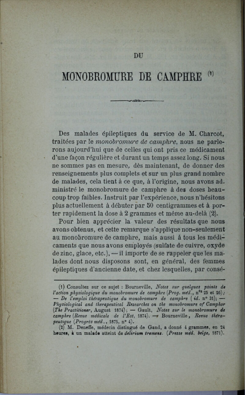 DU MONOBROMURE DE CAMPHRE (,) ^■vasc'e*^— Des malades épileptiques du service de M. Charcot, traitées par le monobromure de camphre, nous ne parle- rons aujourd’hui que de celles qui ont pris ce médicament d’une façon régulière et durant un temps assez long. Si nous ne sommes pas en mesure, dès maintenant, de donner des renseignements plus complets et sur un plus grand nombre de malades, cela tient à ce que, à l’origine, nous avons ad- ministré le monobromure de camphre à des doses beau- coup trop faibles. Instruit par l’expérience, nous n’hésitons plus actuellement à débuter par 50 centigrammes et à por- ter rapidement la dose à 2 grammes et même au-delà (2). Pour bien apprécier la valeur des résultats que nous avons obtenus, et cette remarque s’applique non-seulement au monobromure de camphre, mais aussi à tous les médi- caments que nous avons employés (sulfate de cuivre, oxyde de zinc, glace, etc.), — il importe de se rappeler que les ma- lades dont nous disposons sont, en général, des femmes épileptiques d’ancienne date, et chez lesquelles, par consé- (1) Consultez sur ce sujet : Bourneville, Notes sur quelques points de l’action physiologique du monobromure de camphre (Prog. méd., n0s 25 et 26)/ — De l’emploi thérapeutique du monobromure de camphre ( id. n° 3l); — Physiological and therapeutical Researches on the monobromure of Camphor [The Practitioner, August 1874) ; — Gault, Notes sur le monobromure de camphre [Revue médicale de l’Rst, 1874). —r Bourneville, Revue théra- peutique (Progrès méd., 1875, n° 4). (2) M. Deneffe, médecin distingué de Gand, a donné 4 grammes, en 24 heures, à un malade atteint de delirium tremens. (Presse méd. belge, 1871). ■