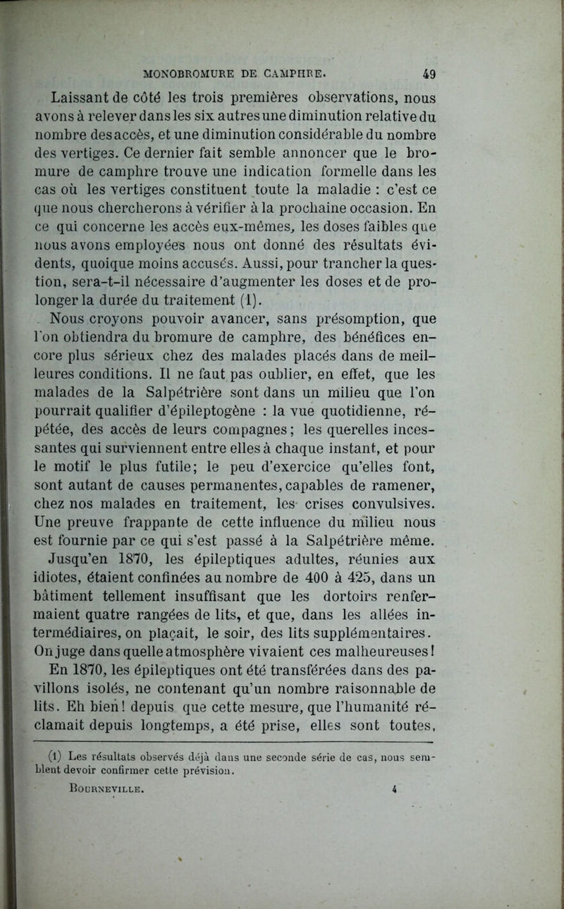 Laissant de côté les trois premières observations, nous avons à relever dans les six autres une diminution relative du nombre des accès, et une diminution considérable du nombre des vertiges. Ce dernier fait semble annoncer que le bro- mure de camphre trouve une indication formelle dans les cas où les vertiges constituent toute la maladie : c’est ce que nous chercherons à vérifier à la prochaine occasion. En ce qui concerne les accès eux-mêmes, les doses faibles que nous avons employées nous ont donné des résultats évi- dents, quoique moins accusés. Aussi, pour trancher la ques- tion, sera-t-il nécessaire d’augmenter les doses et de pro- longer la durée du traitement (1). Nous croyons pouvoir avancer, sans présomption, que l'on obtiendra du bromure de camphre, des bénéfices en- core plus sérieux chez des malades placés dans de meil- leures conditions. Il ne faut pas oublier, en effet, que les malades de la Salpétrière sont dans un milieu que l’on pourrait qualifier d’épileptogène : la vue quotidienne, ré- pétée, des accès de leurs compagnes ; les querelles inces- santes qui surviennent entre elles à chaque instant, et pour le motif le plus futile; le peu d’exercice qu’elles font, sont autant de causes permanentes, capables de ramener, chez nos malades en traitement, les- crises convulsives. Une preuve frappante de cette influence du milieu nous est fournie par ce qui s’est passé à la Salpétrière même. Jusqu’en 1870, les épileptiques adultes, réunies aux idiotes, étaient confinées au nombre de 400 à 425, dans un bâtiment tellement insuffisant que les dortoirs renfer- maient quatre rangées de lits, et que, dans les allées in- termédiaires, on plaçait, le soir, des lits supplémentaires. On juge dans quelle atmosphère vivaient ces malheureuses! En 1870, les épileptiques ont été transférées dans des pa- villons isolés, ne contenant qu’un nombre raisonnable de lits. Eh bien! depuis que cette mesure, que l’humanité ré- clamait depuis longtemps, a été prise, elles sont toutes, (1) Les résultats observés déjà dans une seconde série de cas, nous sem- blent devoir confirmer cette prévision. Bourneville. 4