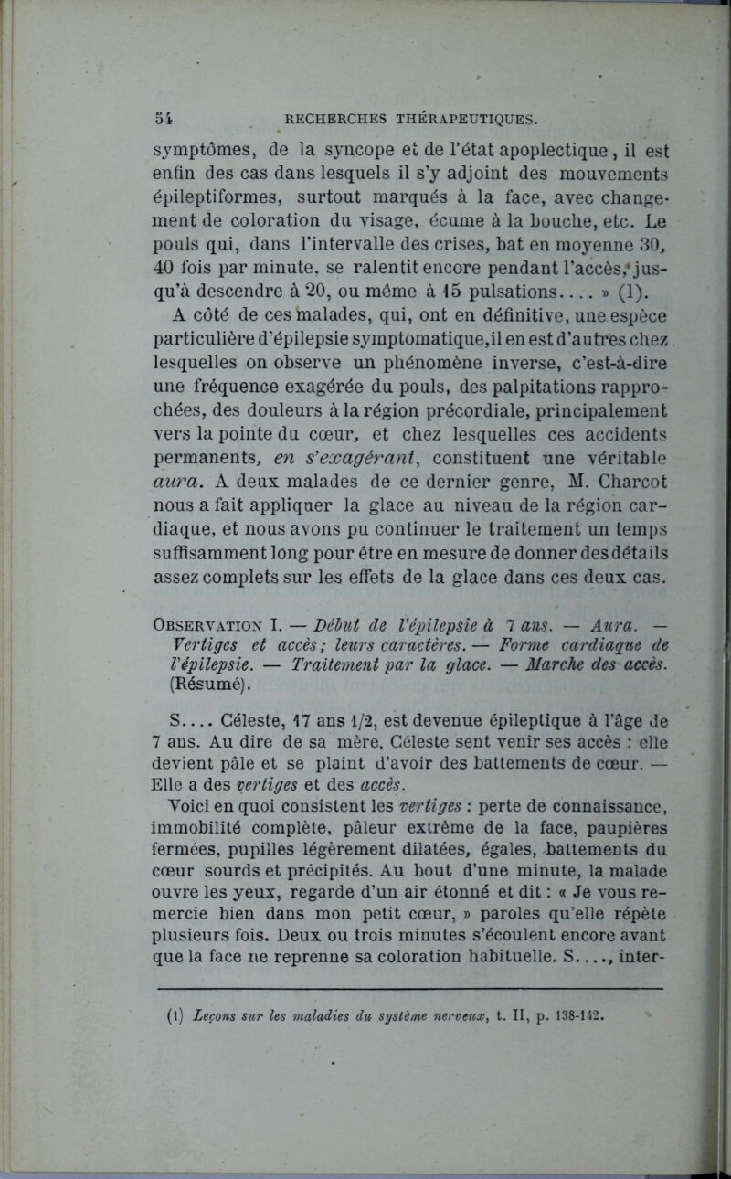 symptômes, de la syncope et de l'état apoplectique, il est enfin des cas dans lesquels il s’y adjoint des mouvements épileptiformes, surtout marqués à la face, avec change- ment de coloration du visage, écume à la bouche, etc. Le pouls qui, dans l’intervalle des crises, bat en moyenne 30, 40 fois par minute, se ralentit encore pendant raccès,’ jus- qu’à descendre à 20, ou même à 15 pulsations....» (1). A côté de ces malades, qui, ont en définitive, une espèce particulière d’épilepsie symptomatique,il en est d’autres chez lesquelles on observe un phénomène inverse, c’est-à-dire une fréquence exagérée du pouls, des palpitations rappro- chées, des douleurs à la région précordiale, principalement vers la pointe du cœur, et chez lesquelles ces accidents permanents, en s’exagérant, constituent une véritable aura. A deux malades de ce dernier genre, M. Charcot nous a fait appliquer la glace au niveau de la région car- diaque, et nous avons pu continuer le traitement un temps suffisamment long pour être en mesure de donner des détails assez complets sur les effets de la glace dans ces deux cas. Observation I. — Dédut de l’épilepsie à 7 ans. — Aura. — Vertiges et accès; leurs caractères.— Forme cardiaque de Vépilepsie. — Traitement par la glace. — Marche des accès. (Résumé). S.... Céleste, 17 ans 1/2, est devenue épileptique à l’âge de 7 ans. Au dire de sa mère, Céleste sent venir ses accès : elle devient pâle et se plaint d’avoir des battements de cœur. — Elle a des vertiges et des accès. Voici en quoi consistent les vertiges : perte de connaissance, immobilité complète, pâleur extrême de la face, paupières fermées, pupilles légèrement dilatées, égales, battements du cœur sourds et précipités. Au bout d’une minute, la malade ouvre les yeux, regarde d’un air étonné et dit : « Je vous re- mercie bien dans mon petit cœur, » paroles qu’elle répète plusieurs fois. Deux ou trois minutes s’écoulent encore avant que la face ne reprenne sa coloration habituelle. S...., inter- (l) Leçons sur les maladies du système nerveux, t. II, p. 138-142.