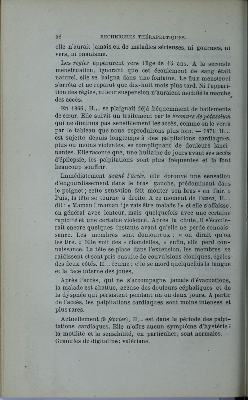 elle n aurait jamais eu de maladies sérieuses, ni gourmes, ni vers, ni onanisme. Les règles apparurent vers l'âge de 15 ans. A la seconde menstruation, ignorant que cet écoulement de sang était naturel, elle se baigna dans une fontaine. Le flux menstruel s’arrêta et ne reparut que dix-huit mois plus tard. Ni l’appari- tion des règles, ni leur suspension n’auraient modifié la marche des accès. En 1866, H... se plaignait déjà fréquemment de battements de cœur. Elle suivit un traitement par le bromure de potassium qui ne diminua pas sensiblement les accès, comme on le verra par le tableau que nous reproduirons plus loin. — 1874. H... est sujette depuis longtemps à des palpitations cardiaques, plus ou moins violentes, se compliquant de douleurs lanci nantes. Elle raconte que, une huitaine de jours avant ses accès d’épilepsie, les palpitations sont plus fréquentes et la font beaucoup souffrir. Immédiatement avant l'accès, elle éprouve une sensation d’engourdissement dans le bras gauche, prédominant dans le poignet ; cette sensation fait monter son bras « en l’air. » Puis, la tête se tourne à droite. A ce moment de Y aura. H... dit : « Maman ! maman ! je vais être malade î » et elle s'affaisse, en général avec lenteur, mais quelquefois avec une certaine rapidité et une certaine violence. Après la chute, il s’écoule- rait encore quelques instants avant qu’elle ne perde connais- sance. Les membres sont douloureux : « on dirait qu’on les tire. » Elle voit des « chandelles, a enfin, elle perd con- naissance. La tête se place dans l’extension, les membres se raidissent et sont pris ensuite de convulsions cloniques, égales des deux côtés. H... écume ; elle se mord quelquefois la langue et la face interne des joues. Après l’accès, qui ne s’accompagne jamais d’évacuations, la malade est abattue, accuse des douleurs céphaliques et de la dyspnée qui persistent pendant un ou deux jours. A partir de l'accès, les palpitations cardiaques sont moins intenses et plus rares. Actuellement (9 février), H... est dans la période des palpi- tations cardiaques. Elle n’offre aucun symptôme d’hystérie î la motilité et la sensibilité, en particulier, sent normales. — Granules de digitaline; valériane.