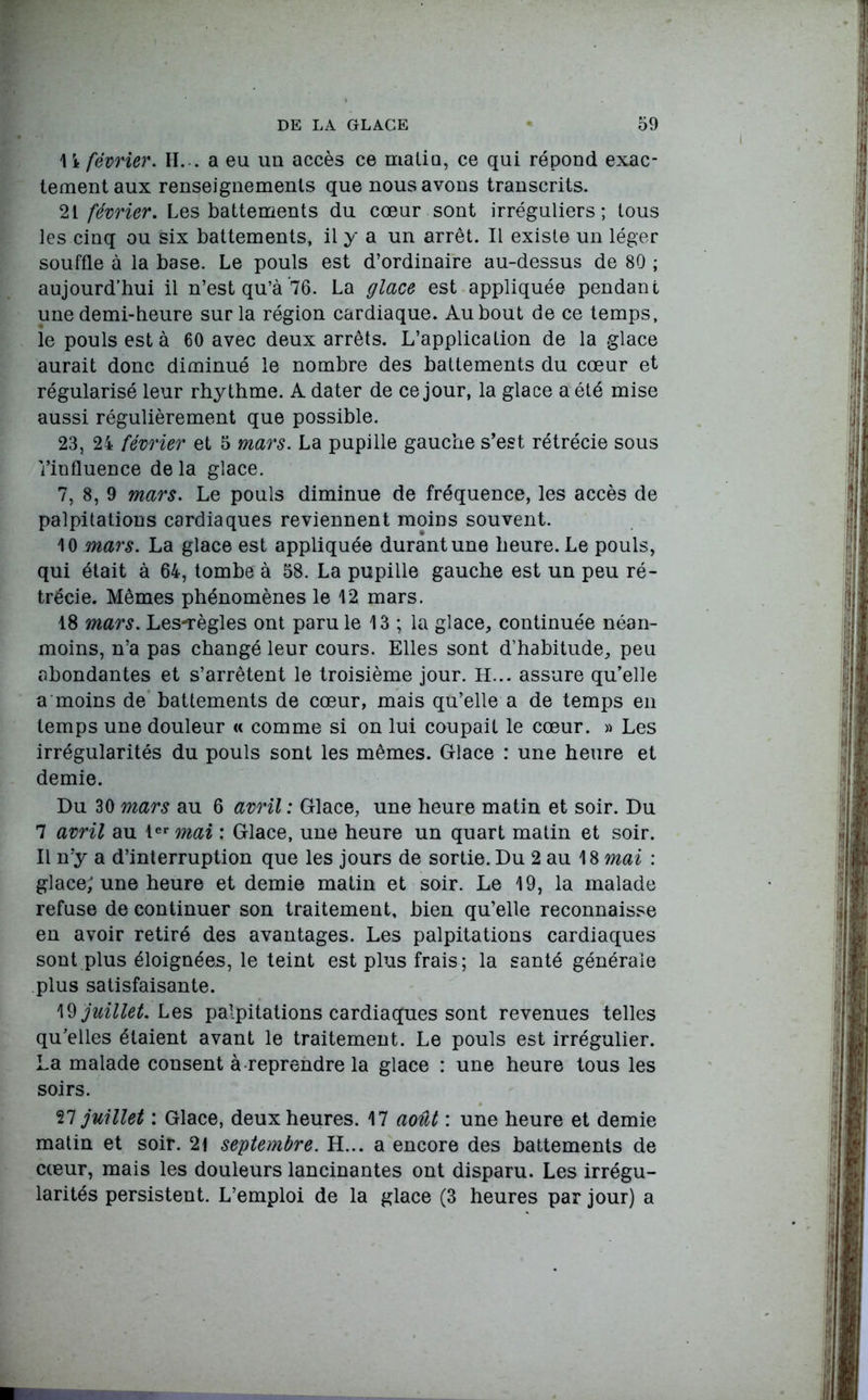 11 février. H... a eu un accès ce malia, ce qui répond exac- tement aux renseignements que nous avons transcrits. 21 février. Les battements du coeur sont irréguliers; tous les cinq ou six battements, il y a un arrêt. Il existe un léger souffle à la base. Le pouls est d’ordinaire au-dessus de 80 ; aujourd’hui il n’est qu’à 76. La glace est appliquée pendant une demi-heure sur la région cardiaque. Au bout de ce temps, ie pouls esta 60 avec deux arrêts. L’application de la glace aurait donc diminué le nombre des battements du cœur et régularisé leur rhythme. A dater de ce jour, la glace a été mise aussi régulièrement que possible. 23, 24 février et 5 mars. La pupille gauche s’est rétrécie sous l’influence de la glace. 7, 8, 9 mars. Le pouls diminue de fréquence, les accès de palpitations cardiaques reviennent moins souvent. 10 mars. La glace est appliquée durant une heure. Le pouls, qui était à 64, tombe à 58. La pupille gauche est un peu ré- trécie. Mêmes phénomènes le 12 mars. 18 mars. Les-règles ont paru le 13 ; la glace, continuée néan- moins, n’a pas changé leur cours. Elles sont d’habitude, peu abondantes et s’arrêtent le troisième jour. H... assure qu’elle a moins de battements de cœur, mais qu’elle a de temps en temps une douleur « comme si on lui coupait le cœur. » Les irrégularités du pouls sont les mêmes. Glace : une heure et demie. Du 30 mars au 6 avril : Glace, une heure matin et soir. Du 7 avril au 1er mai : Glace, une heure un quart matin et soir. Il n’y a d’interruption que les jours de sortie. Du 2 au 18 mai : glace; une heure et demie matin et soir. Le 19, la malade refuse de continuer son traitement, bien qu’elle reconnaisse en avoir retiré des avantages. Les palpitations cardiaques sont plus éloignées, le teint est plus frais; la santé générale plus satisfaisante. W juillet. Les palpitations cardiaques sont revenues telles qu’elles étaient avant le traitement. Le pouls est irrégulier. La malade consent à reprendre la glace : une heure tous les soirs. 27 juillet : Glace, deux heures. 17 août : une heure et demie matin et soir. 21 septembre. H... a encore des battements de cœur, mais les douleurs lancinantes ont disparu. Les irrégu- larités persistent. L’emploi de la glace (3 heures par jour) a