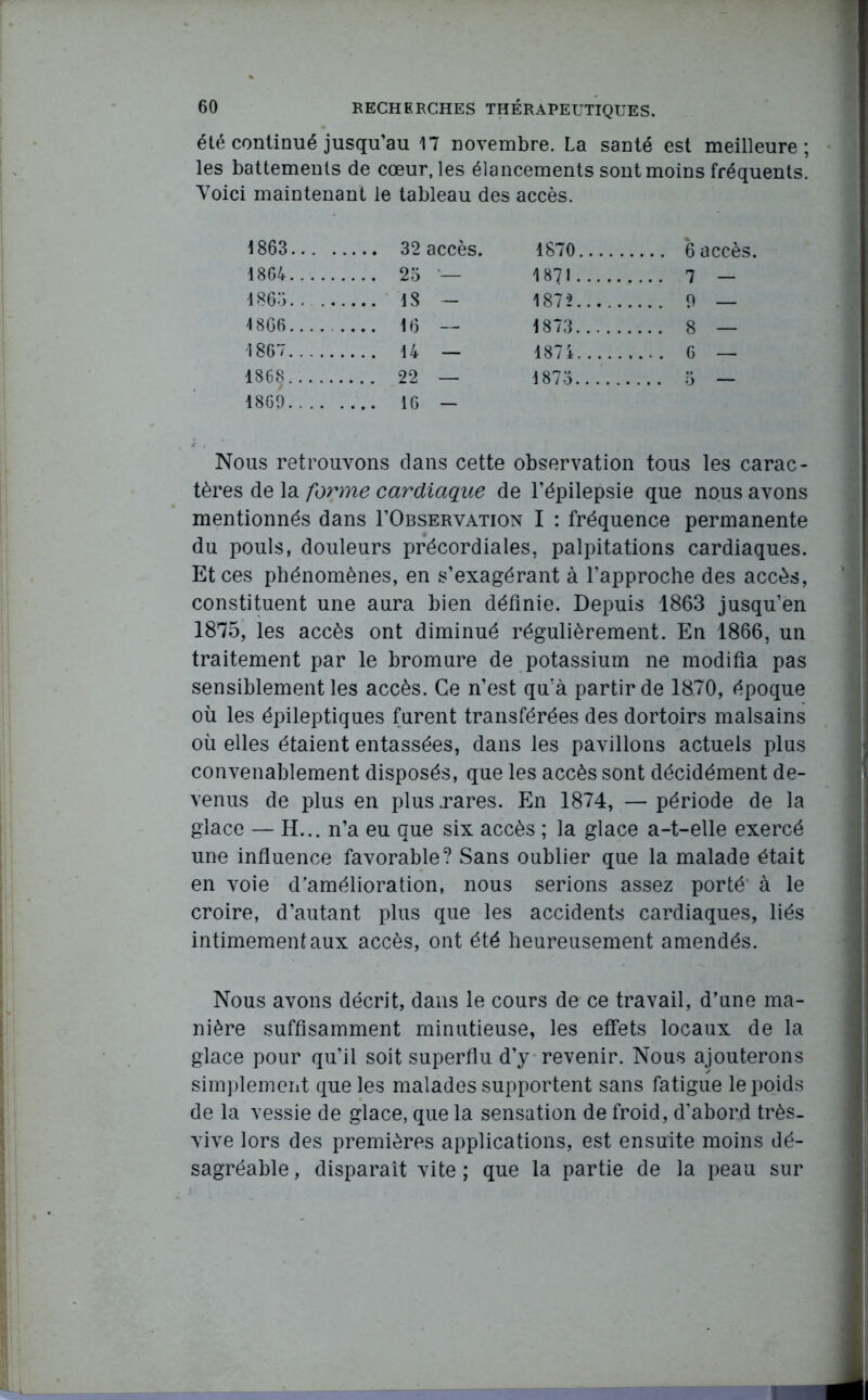 été continué jusqu’au 17 novembre. La santé est meilleure; les battements de cœur, les élancements sont moins fréquents. Yoici maintenant le tableau des accès. 1863... . 1870 1864 .... 25 — 1871 .... 7 — 1865 18 — 1872 .. . 0 4 866 .... 16 — 1873 .... 8 — 1867 187 i .... 6 — 1868 ... 22 — 1873...... 1869 Nous retrouvons dans cette observation tous les carac- tères de la forme cardiaque de l’épilepsie que nous avons mentionnés dans I’Observation I : fréquence permanente du pouls, douleurs précordiales, palpitations cardiaques. Et ces phénomènes, en s’exagérant à l’approche des accès, constituent une aura bien définie. Depuis 1863 jusqu’en 1875, les accès ont diminué régulièrement. En 1866, un traitement par le bromure de potassium ne modifia pas sensiblement les accès. Ce n’est qu’à partir de 1870, époque où les épileptiques furent transférées des dortoirs malsains où elles étaient entassées, dans les pavillons actuels plus convenablement disposés, que les accès sont décidément de- venus de plus en plus .rares. En 1874, —période de la glace — H... n’a eu que six accès ; la glace a-t-elle exercé une influence favorable? Sans oublier que la malade était en voie d’amélioration, nous serions assez porté à le croire, d’autant plus que les accidents cardiaques, liés intimement aux accès, ont été heureusement amendés. Nous avons décrit, dans le cours de ce travail, d’une ma- nière suffisamment minutieuse, les effets locaux de la glace pour qu’il soit superflu d’y revenir. Nous ajouterons simplement que les malades supportent sans fatigue le poids de la vessie de glace, que la sensation de froid, d'abord très- vive lors des premières applications, est ensuite moins dé- sagréable , disparaît vite ; que la partie de la peau sur