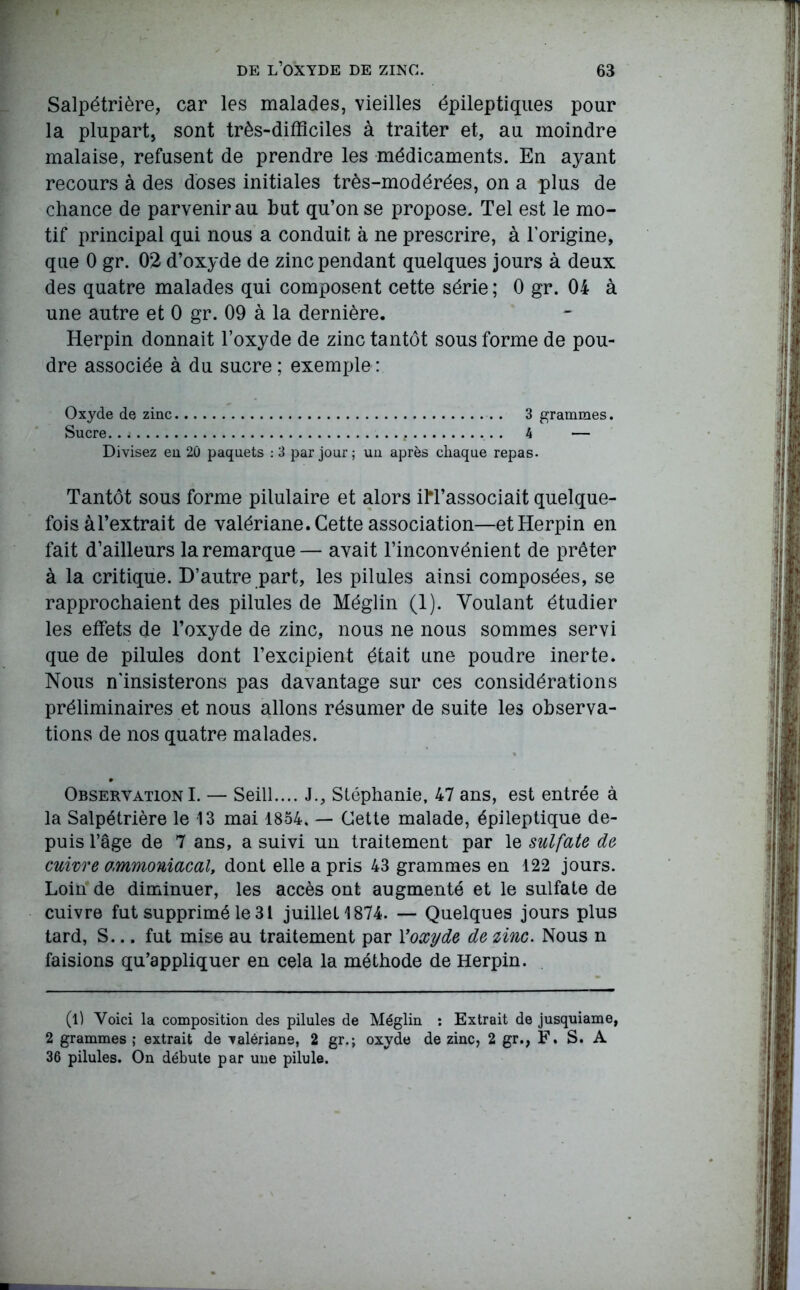 Salpétrière, car les malades, vieilles épileptiques pour la plupart, sont très-difficiles à traiter et, au moindre malaise, refusent de prendre les médicaments. En ayant recours à des doses initiales très-modérées, on a plus de chance de parvenir au but qu’on se propose. Tel est le mo- tif principal qui nous a conduit à ne prescrire, à l’origine, que 0 gr. 02 d’oxyde de zinc pendant quelques jours à deux des quatre malades qui composent cette série; 0 gr. 04 à une autre et 0 gr. 09 à la dernière. Herpin donnait l’oxyde de zinc tantôt sous forme de pou- dre associée à du sucre ; exemple : Oxyde de zinc 3 grammes. Sucre . . g 4 — Divisez en 20 paquets : 3 par jour ; un après chaque repas. Tantôt sous forme pilulaire et alors iM’associait quelque- fois à l’extrait de valériane. Cette association—et Herpin en fait d’ailleurs la remarque — avait l’inconvénient de prêter à la critique. D’autre part, les pilules ainsi composées, se rapprochaient des pilules de Méglin (1). Voulant étudier les effets de l’oxyde de zinc, nous ne nous sommes servi que de pilules dont l’excipient était une poudre inerte. Nous n'insisterons pas davantage sur ces considérations préliminaires et nous allons résumer de suite les observa- tions de nos quatre malades. Observation I. — Seill J., Stéphanie, 47 ans, est entrée à la Salpétrière le 13 mai 1854. — Cette malade, épileptique de- puis l’âge de 7 ans, a suivi un traitement par le sulfate de cuivre ammoniacal, dont elle a pris 43 grammes en 122 jours. Loin de diminuer, les accès ont augmenté et le sulfate de cuivre fut supprimé le 31 juillet 1874. — Quelques jours plus tard, S... fut mise au traitement par Y oxyde de zinc. Nous n faisions qu’appliquer en cela la méthode de Herpin. (l) Voici la composition des pilules de Méglin : Extrait de jusquiame, 2 grammes ; extrait de valériane, 2 gr.j oxyde de zinc, 2 gr., F. S. A 36 pilules. On débute par une pilule.