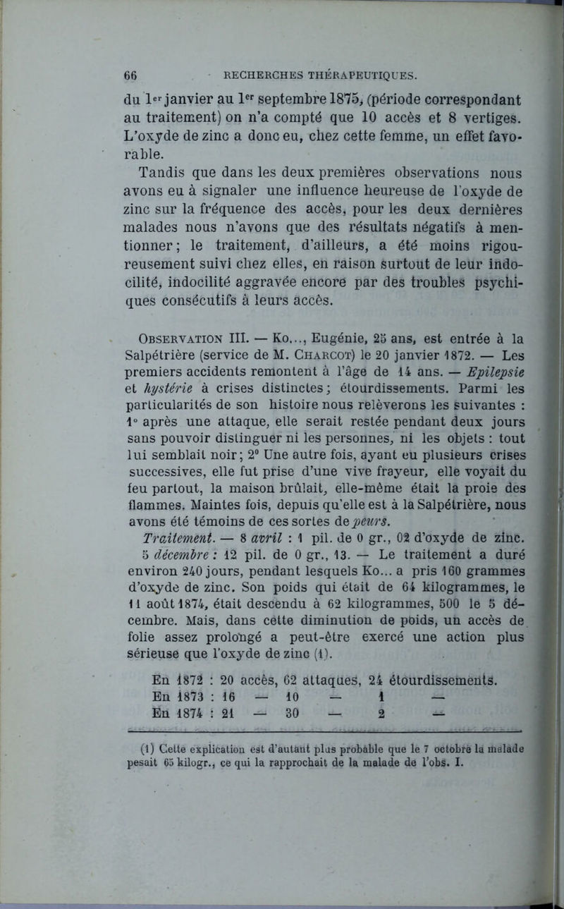 du 1er janvier au 1er septembre 1875, (période correspondant au traitement) on n’a compté que 10 accès et 8 vertiges. L’oxyde de zinc a donc eu, chez cette femme, un effet favo- rable. Tandis que dans les deux premières observations nous avons eu à signaler une influence heureuse de l’oxyde de zinc sur la fréquence des accès, pour les deux dernières malades nous n’avons que des résultats négatifs à men- tionner; le traitement, d’ailleurs, a été moins rigou- reusement suivi chez elles, en raison surtout de leur indo- cilité, indocilité aggravée encore par des troubles psychi- ques consécutifs à leurs accès. Observation III. — Ko..., Eugénie, 25 ans, est entrée à la Salpétrière (service de M. Charcot) le 20 janvier 1872. — Les premiers accidents remontent à l’âge de 14 ans. — Epilepsie et hystérie à crises distinctes; étourdissements. Parmi les particularités de son histoire nous relèverons les suivantes : 1° après une attaque, elle serait restée pendant deux jours sans pouvoir distinguer ni les personnes, ni les objets : tout lui semblait noir; 2° Une autre fois, ayant eu plusieurs crises successives, elle fut prise d’une vive frayeur, elle voyait du feu partout, la maison brûlait, elle-même était la proie des flammes. Maintes fois, depuis quelle est à la Salpétrière, nous avons été témoins de ces sortes de peurs. Traitement. — 8 avril : 1 pii. de 0 gr., 02 d’oxyde de zinc. 5 décembre: 12 pii. de 0 gr., 13. — Le traitement a duré environ 240 jours, pendant lesquels Ko... a pris 160 grammes d’oxyde de zinc. Son poids qui était de 64 kilogrammes, le M août 1874, était descendu à 62 kilogrammes, 500 le 5 dé- cembre. Mais, dans cette diminution de poids, un accès de folie assez prolongé a peut-être exercé une action plus sérieuse que l’oxyde de zinc (1). En 1872 : 20 accès, 62 attaques, 24 étourdissements. En 1873 : 16 — 10 — 1 — En 1874 1 21 30 2 — (l) Cette explication e9t d’autant pins probable que le 7 octobre la malade pesait 65 kilogr., ce qui la rapprochait de la malade de l’obs. I.
