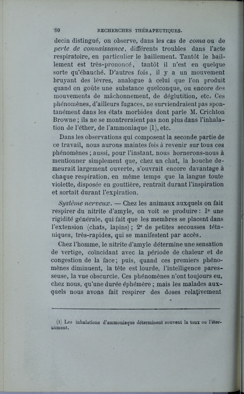 decin distingué, on observe, dans les cas de coma ou de perte de connaissance, différents troubles dans l’acte respiratoire, en particulier le bâillement. Tantôt le bâil- lement est très-prononcé, tantôt il n’est en quelque sorte qu’ébauché. D’autres fois, il y a un mouvement bruyant des lèvres, analogue à celui que l’on produit quand on goûte une substance quelconque, ou encore des mouvements de mâchonnement, de déglutition, etc. Ces phénomènes, d’ailleurs fugaces, ne surviendraient pas spon- tanément dans les états morbides dont parle M. Crichton Browne ; ils ne se montreraient pas non plus dans l’inhala- tion de l’éther, de l’ammoniaque (1), etc. Dans les observations qui composent la seconde partie de ce travail, nous aurons maintes fois à revenir sur tous ces phénomènes ; aussi, pour l’instant, nous bornerons-nous à mentionner simplement que, chez un chat, la bouche de- meurait largement ouverte, s’ouvrait encore davantage à chaque respiration, en même temps que la langue toute violette, disposée en gouttière, rentrait durant l’inspiration et sortait durant l’expiration. Système nerveux. — Chez les animaux auxquels on fait respirer du nitrite d’amyle, on voit se produire : 1° une rigidité générale, qui fait que les membres se placent dans l’extension (chats, lapins) ; 2° de petites secousses téta- niques, très-rapides, qui se manifestent par accès. Chez l’homme, le nitrite d’amyle détermine une sensation de vertige, coïncidant avec la période de chaleur et de congestion de la face; puis, quand ces premiers phéno- mènes diminuent, la tête est lourde, l’intelligence pares- seuse, la vue obscurcie. Ces phénomènes n’ont toujours eu, chez nous, qu’une durée éphémère ; mais les malades aux- quels nous avons fait respirer des doses relativement (l) Les inhalations d’ammoniaque déterminent souvent la toux ou l’éter- nument.