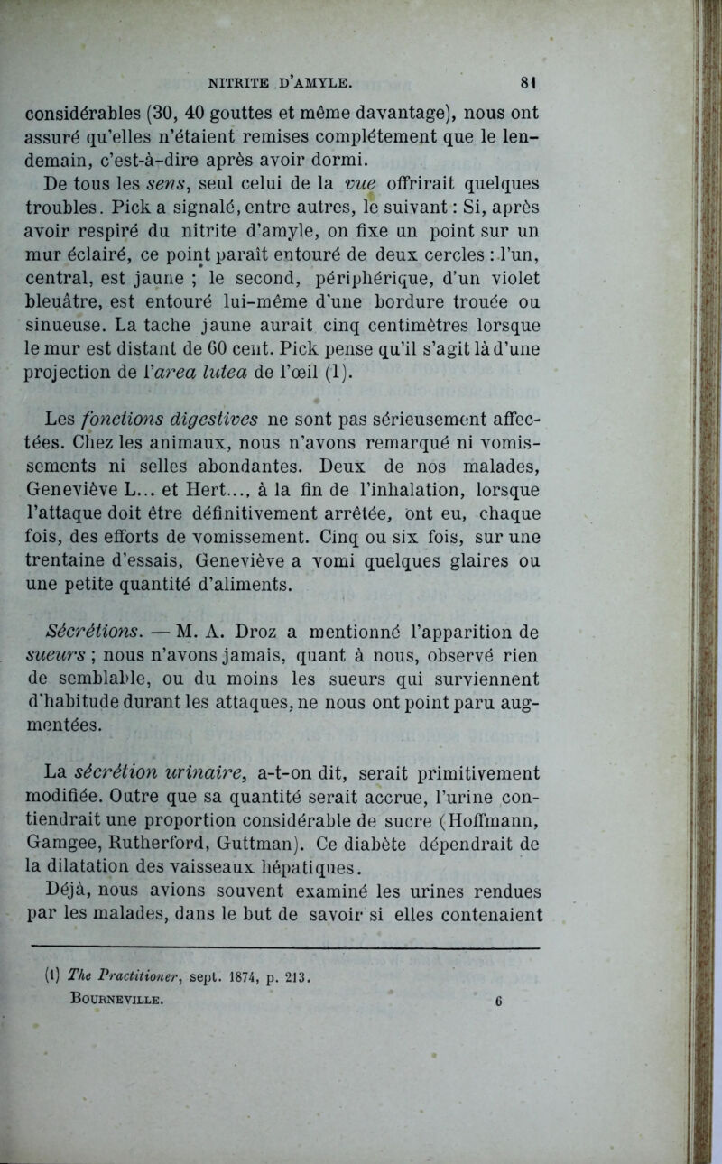 considérables (30, 40 gouttes et même davantage), nous ont assuré qu’elles n’étaient remises complètement que le len- demain, c’est-à-dire après avoir dormi. De tous les sens, seul celui de la vue offrirait quelques troubles. Pick a signalé,entre autres, le suivant : Si, après avoir respiré du nitrite d’amyle, on fixe un point sur un mur éclairé, ce point paraît entouré de deux cercles : l’un, central, est jaune ; le second, périphérique, d’un violet bleuâtre, est entouré lui-même d'une bordure trouée ou sinueuse. La tache jaune aurait cinq centimètres lorsque le mur est distant de 60 cent. Pick pense qu’il s’agit là d’une projection de l'area lutea de l’œil (1). Les fonctions digestives ne sont pas sérieusement affec- tées. Chez les animaux, nous n’avons remarqué ni vomis- sements ni selles abondantes. Deux de nos malades, Geneviève L... et Hert..., à la fin de l’inhalation, lorsque l’attaque doit être définitivement arrêtée, ont eu, chaque fois, des efforts de vomissement. Cinq ou six fois, sur une trentaine d’essais, Geneviève a vomi quelques glaires ou une petite quantité d’aliments. Sécrétions. — M. A. Droz a mentionné l’apparition de sueurs ; nous n’avons jamais, quant à nous, observé rien de semblable, ou du moins les sueurs qui surviennent d'habitude durant les attaques, ne nous ont point paru aug- mentées. La sécrétion urinaire, a-t-on dit, serait primitivement modifiée. Outre que sa quantité serait accrue, l’urine con- tiendrait une proportion considérable de sucre (Hoffmann, Gamgee, Rutherford, Guttman). Ce diabète dépendrait de la dilatation des vaisseaux hépatiques. Déjà, nous avions souvent examiné les urines rendues par les malades, dans le but de savoir si elles contenaient (l) The Practitioner, sept. 1874, p. 213. Bourneville. 6