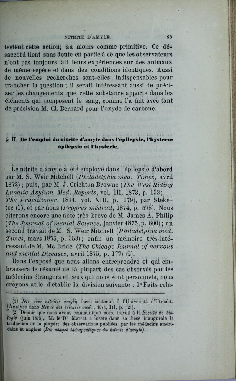 testënt cette action; au moins comme primitive. Ce dé- saccord tient sans doute en partie à ce que les observateurs n’ont pas toujours fait leurs expériences sur des animaux de même espèce et dans des conditions identiques. Aussi de nouvelles recherches sont-elles indispensables pour trancher la question ; il serait intéressant aussi de préci- ser les changements que cette substance apporte dans les éléments qui composent le sang, comme l’a fait avec tant de précision M. Cl. Bernard pour l’oxyde de carbone. § II. De l’emploi du nitrite d’amyle dans l’épilepsie, l’hystéro- épilepsie et l’hystérie. Le nitrite d’amyle a été employé dans l’épilepsie d’abord par M. S. Weir Mitchell (.Philadelphia med. Times, avril 1872) ; puis, par M. J. Crichton Browne ( The West Riding Lunaiic Asylum Med. Reports, vol. III, 1873, p. 153; — The Practitioner, 1874, vol. XIII, p. 179), par Steke- tec (1), et par nous (Progrès médical, 1874, p. 578). Nous citerons encore une note très-brève de M. James A. Philip [The Journal oÇmental Science, janvier 1875, p. 600) ; un second travail deM. S. Weir Mitchell [Philadelphia med. Times, mars 1875, p. 353) ; enfin un mémoire très-inté- ressant de M. Mc Bride [The Chicago Journal of nervous and mental Diseases, avril 1875, p. 177) (2). Dans l’exposé que nous allons entreprendre et qui em- brassera le résumé de là plupart des cas observés par les médecins étrangers et ceux qui nous sont personnels, nous croyons utile d’établir la division suivante : 1° Faits rela- (1) Jets over nitritis amyl\\ thèse soutenue à l’Université d’Utrecht. ^Analyse dans Revue des sciences méd1874, III, p. 21 ). (2) Depuis que nous avons communiqué notre travail à la Société de bio- logie (juin 1875), M. le Dr Marsat a inséré dans sa thèse inaugurale la traduction de la plupart des observations publiées par les médecins améri- cains et anglais {Des usages thérapeutiques du nitrite d’amyle).