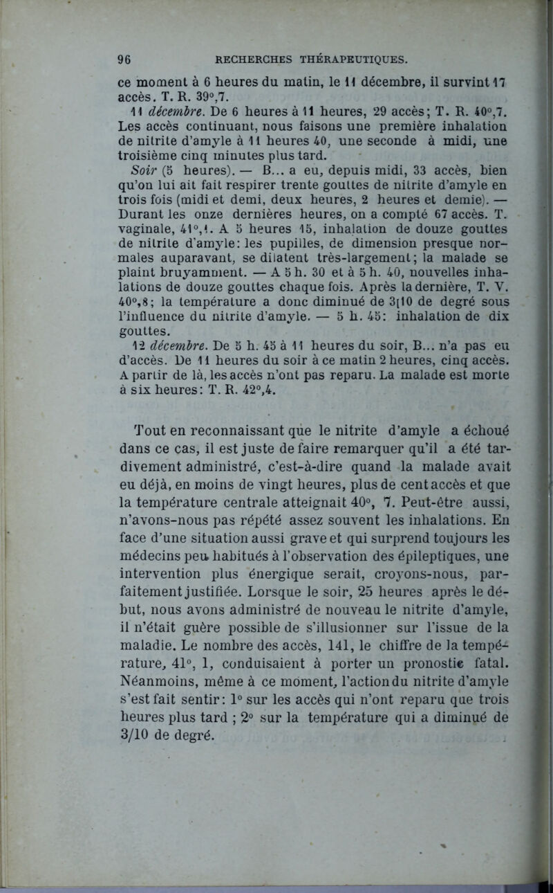 ce moment à 6 heures du matin, le H décembre, il survint 17 accès. T. R. 39°,7. 11 décembre. De 6 heures à 11 heures, 29 accès; T. R. 40°,7. Les accès continuant, nous faisons une première inhalation de nitrite d’amyle à 11 heures 40, une seconde à midi, une troisième cinq minutes plus tard. Soir {5 heures).— B... a eu, depuis midi, 33 accès, bien qu’on lui ait fait respirer trente gouttes de nitrite d’amyle en trois fois (midi et demi, deux heures, 2 heures et demie). — Durant les onze dernières heures, on a compté 67 accès. T. vaginale, 41 °, 1 - A 5 heures 15, inhalation de douze gouttes de nitrite d'amyle: les pupilles, de dimension presque nor- males auparavant, se dilatent très-largement; la malade se plaint bruyamment. — A 5 h. 30 et à 5 h. 40, nouvelles inha- lations de douze gouttes chaque fois. Après la dernière, T. Y. 40°,8; la température a donc diminué de 3[10 de degré sous l’influence du nitrite d’amyle. — 5 h. 45: inhalation de dix gouttes. 12 décembre. De 5 h. 45 à 11 heures du soir, B... n’a pas eu d’accès. De 11 heures du soir à ce matin 2 heures, cinq accès. A partir de là, les accès n’ont pas reparu. La malade est morte à six heures: T. R. 42°,4. Tout en reconnaissant que le nitrite d’amyle a échoué dans ce cas, il est juste défaire remarquer qu’il a été tar- divement administré, c’est-à-dire quand la malade avait eu déjà, en moins de vingt heures, plus de cent accès et que la température centrale atteignait 40°, 7. Peut-être aussi, n’avons-nous pas répété assez souvent les inhalations. En face d’une situation aussi grave et qui surprend toujours les médecins peu habitués à l’observation des épileptiques, une intervention plus énergique serait, croyons-nous, par- faitement justifiée. Lorsque le soir, 25 heures après le dé- but, nous avons administré de nouveau le nitrite d’amyle, il n’était guère possible de s’illusionner sur l’issue de la maladie. Le nombre des accès, 141, le chiffre de la tempé- rature, 41°, 1, conduisaient à porter un pronostic fatal. Néanmoins, même à ce moment, l’action du nitrite d’amyle s’est fait sentir: 1° sur les accès qui n’ont reparu que trois heures plus tard ; 2° sur la température qui a diminué de 3/10 de degré.