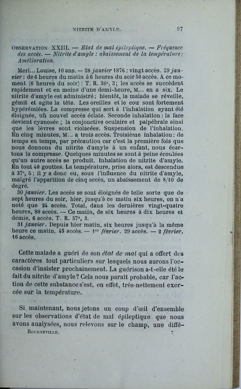 Observation XXIII. — Etat de mal épileptique. — Fréquence des accès. — Nitrite d'amyle : abaissement de la température; Amélioration. Merl... Louise, 10 ans. — 28 janvier \ 876 : vingt accès. 29 jan- vier : de 6 heures du matin à 6 heures du soir 50 accès. A ce mo- ment (6 heures du soir) : T. R. 38°, 3; les accès se succèdent rapidement et en moins d’une demi-heure, M... en a six. Le nitrite d’amyle est administré ; bientôt, la malade se réveille, gémit et agite la tête. Les oreilles et le cou sont fortement hypérémiées. La compresse qui sert à l’inhalation ayant été éloignée, un nouvel accès éclate. Seconde inhalation : la face devient cyanosée ; la conjonctive oculaire et palpébrale ainsi que les lèvres sont violacées. Suspension de l’inhalation. En cinq minutes, M... a trois accès. Troisième inhalation: de temps en temps, par précaution car c’est la première fois que nous donnons du nitrite d’amyle à un enfant, nous écar- tons la compresse. Quelques minutes se sont à peine écoulées qu’un autre accès se produit. Inhalation de nitrite d’amyle. En tout 40 gouttes. La température, prise alors, est descendue à 37°, 5 : il y a donc eu, sous l’influence du nitrite d’amyle, malgré l’apparition de cinq accès, un abaissement de 8/10 de degré. 30 janvier. Les accès se sont éloignés de telle sorte que de sept heures du soir, hier, jusqu’à ce matin six heures, on n'a noté que 24 accès. Total, dans les dernières vingt-quatre heures, 80 accès. — Ce matin, de six heures à dix heures et demie, 6 accès. T. R. 37°, 3. 31 janvier. Depuis hier matin, six heures jusqu’à la même heure ce matin, 45 accès. — 1er février. 29 accès. — 2 février. 16 accès. Cette malade a guéri de son état de mal qui a offert des caractères tout particuliers sur lesquels nous aurons l’oc- casion d’insister prochainement. La guérison a-t-elle été le fait du nitrite d’amyle ? Cela nous paraît probable, car l’ac- tion de cette substance s’est, en effet, très-nettement exer- cée sur la température. Si maintenant, nous jetons un coup d’œil d’ensemble sur les observations d’état de mal épileptique que nous avons analysées, nous relevons sur le champ, une diffé- Bourneville. * 7