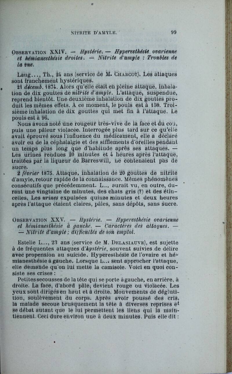 Observation XXIV. — Hystérie. — Hyperesthésie ovarienne et hémianesthésie droites. — Nitrite d'amyle : Troubles de la vue. Laug..., Th., 24 ans (service de M. Chargoï). Les attaques sont franchement hystériques. 21 décemb. 1874. Alors qu’elle était en pleine aitaque. inhala- tion de dix gouttes de nitrite d'amyle. L’attaque* suspendue, reprend bientôt. Une deuxième inhalation de dix gouttes pro- duit les mêmes effets. A ce moment* le pouls est à 150. Troi- sième inhalation de dix gouttes qui met fin à l’attaque. Le pouls est à 96. Nous avons noté Une rougeur très-vive de la face et du cou, puis une pâleur violacée. Interrogée plus tard sur ce qu’elle avait éprouvé sous l’influence du médicament, elle a déclaré avoir eu de la céphalalgie et des sifflements d'oreilles pendant un temps plus long que d’habitude après ses attaques. — Les urines rendues 20 minutes et 4 heures après l’attaque, traitées par la liqueur de Barreswill, ne contenaient pas de sucre. 2 février 1875. Attaque, inhalation de 20 gouttes de nitrite d’amyle, retour rapide de la connaissance. Mêmes phénomènes consécutifs que précédemment. L... aurait vu, en outre, du- rant une vingtaine de minutes, des chats gris (?) et des étin- celleSi Les urines expulsées quinze minutes et deux heures après l’attaque étaient claires, pâles, sans dépôts, sans sucre. Observation XXV. — Hystérie. — Hyperesthésie ovarienne et hémianesthésie à gauche. — Caractères des attaques. — — Nitrite d'amyle ; difficultés de son emploi. Estelle L..., 23 ans (service de M. Delasiauve), est sujette à de fréquentes attaques d’hystérie, souvent suivies de délire avec propension au suicide. Hyperesthésie de l’ovaire et hé- mianesthésie à gauche. Lorsque L... sent approcher l’attaque, elle demande qu'on lui mette la camisole. Voici en quoi con- siste ses crises : Petites secousses de la tête qui se porte à gauche, en arrière, à droite. La face, d’abord pâle, devient rouge ou violacée. Les yeux sont dirigés en haut et à droite. Mouvements de dégluti- tion, soulèvement du corps. Après avoir poussé des cris, la malade secoue brusquement la tête à diverses reprises et se débat autant que le lui permettent les liens qui la main- tiennent. Ceci dure environ une à deux minutes. Puis elle dit :