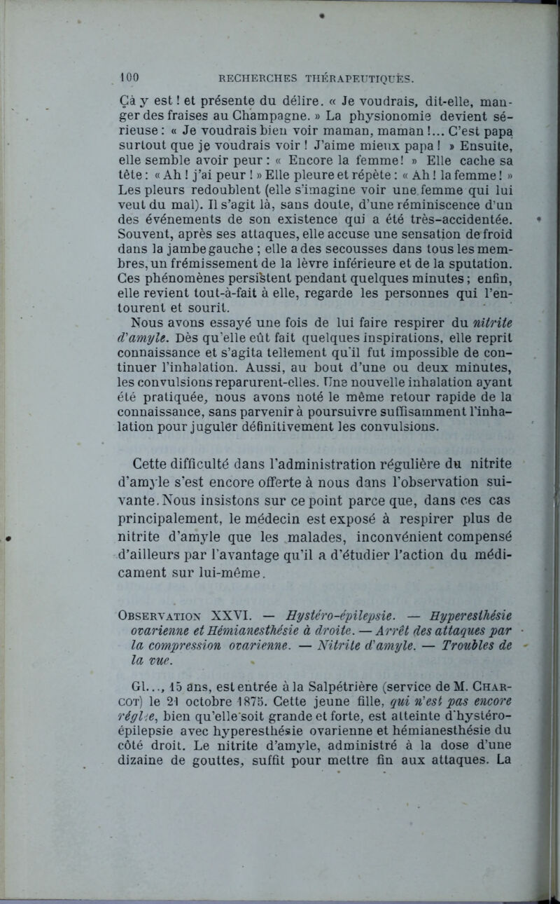 Gà y est ! et présente du délire. « Je voudrais, dit-elle, man- ger des fraises au Champagne. » La physionomie devient sé- rieuse : « Je voudrais bien voir maman, maman !... C’est papa surtout que je voudrais voir ! J’aime mieux papa ! » Ensuite, elle semble avoir peur : « Encore la femme! » Elle cache sa tête : « Ah ! j’ai peur ! » Elle pleure et répète : « Ah ! la femme ! » Les pleurs redoublent (elle s’imagine voir une femme qui lui veut du mal). Il s’agit là, sans doute, d’une réminiscence d'un des événements de son existence qui a été très-accidentée. Souvent, après ses attaques, elle accuse une sensation de froid dans la jambe gauche ; elle a des secousses dans tous les mem- bres, un frémissement de la lèvre inférieure et de la sputation. Ces phénomènes persistent pendant quelques minutes ; enfin, elle revient tout-à-fait à elle, regarde les personnes qui l’en- tourent et sourit. Nous avons essayé une fois de lui faire respirer du nitrite cVamyle. Dès qu’elle eût fait quelques inspirations, elle reprit connaissance et s’agita tellement qu'il fut impossible de con- tinuer l’inhalation. Aussi, au bout d’une ou deux minutes, les convulsions reparurent-elles. Une nouvelle inhalation ayant été pratiquée, nous avons noté le même retour rapide de la connaissance, sans parvenir à poursuivre suffisamment l’inha- lation pour juguler définitivement les convulsions. Cette difficulté dans l’administration régulière du nitrite d’amjle s’est encore offerte à nous dans l’observation sui- vante. Nous insistons sur ce point parce que, dans ces cas principalement, le médecin est exposé à respirer plus de nitrite d’amyle que les malades, inconvénient compensé d’ailleurs par l’avantage qu’il a d’étudier l’action du médi- cament sur lui-même. Observation XXVI. — Hystéro-épilepsie. — Hyperesthésie ovarienne et Hémianesthésie à droite. — Arrêt des attaques par la compression ovarienne. — Nitrite d'amyle. — Troubles de la vue. Gl.15 ans, est entrée à la Salpétrière (service deM. Char- cot) le 21 octobre 1875. Cette jeune fille, qui n'est pas encore régUe, bien qu’elle'soit grande et forte, est atteinte d'hystéro- épilepsie avec hyperesthésie ovarienne et hémianesthésie du côté droit. Le nitrite d’amyle, administré à la dose d’une dizaine de gouttes, suffit pour mettre fin aux attaques. La