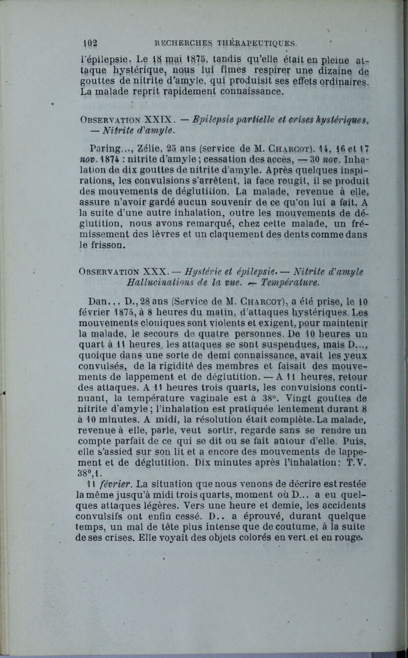 l'épilepsie. Le giflai *875, tandis qu’elle était en pleine at- taque hystérique, nQUS lui fîmes respirer une dizaine de gouttes de nitrite d’amyle, qui produisit ses effets ordinaires. La malade reprit rapidement connaissance. Observation XXIX. — Epilepsie partielle et crises hystériques. — Nitrite d'amyle. Paring..., Zélie, 25 ans (service de M. Charcot). 14, 16 et 17 nov. 1874 : nitrite d’amyle ; cessation des accès, — 30 nov. Inha- lation de dix gouttes de nitrite d’amyle. Après quelques inspi- rations, les convulsions s’arrêtent, la face rougit, il se produit des mouvements de déglutition. La malade, revenue à elle, assure n’avoir gardé aucun souvenir de ce qu’on lui a fait. A la suite d’une autre inhalation, outre les mouvements de dé- glutition, nous avons remarqué, chez cette malade, un fré- missement des lèvres et un claquement des dents comme dans le frisson. Observation XXX. — Hystérie et épilepsie. — Nitrite d'amyle Hallucinations de la me. Température. Dan... D., 28 ans (Service de M. Charcot), a été prise, le 10 février 1875, à 8 heures du matin, d’attaques hystériques. Les mouvements cloniques sont violents et exigent, pour maintenir la malade, le secours de quatre personnes. De 10 heures un quart à 11 heures, les attaques se sont suspendues, mais D..., quoique dans une sorte de demi connaissance, avait les yeux convulsés, de la rigidité des membres et faisait des mouve- ments de lappement et de déglutition. — Ail heures, retour des attaques. A 11 heures trois quarts, les convulsions conti- nuant, la température vaginale est à 38°. Vingt gouttes de nitrite d'amyle ; l’inhalation est pratiquée lentement durant 8 à 10 minutes. A midi, la résolution était complète. La malade, revenue à elle, parle, veut sortir, regarde sans se rendre un compte parfait de ce qui se dit ou se fait autour d’elle. Puis, elle s’assied sur son lit et a encore des mouvements de lappe- ment et de déglutition. Dix minutes après l’inhalation : T.V. 38°, 1. 11 février. La situation que nous venons de décrire est restée la même jusqu’à midi trois quarts, moment oùD... a eu quel- ques attaques légères. Vers une heure et demie, les accidents convulsifs ont enfin cessé. D.. a éprouvé, durant quelque temps, un mal de tête plus intense que de coutume, à la suite de ses crises. Elle voyait des objets colorés en vert et en rouge.