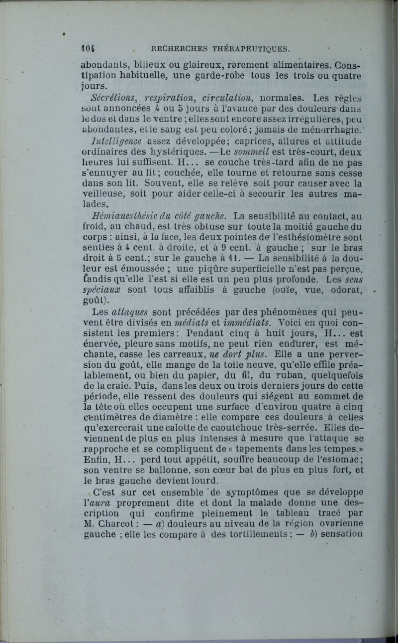 abondants, bilieux ou glaireux, rarement alimentaires. Cons- tipation habituelle, une garde-robe tous les trois ou quatre jours. Sécrétions, respiration, circulation, normales. Les règles sont annoncées 4 ou 5 jours à l’avance par des douleurs dans le dos et dans le ventre ; elles sont encore assez irrégulières, peu abondantes, elle sang est peu coloré ; jamais de ménorrhagie. Intelligence assez développée; caprices, allures et attitude ordinaires des hystériques. —Le sommeil est très-court, deux heures lui suffisent. H... se couche très-tard afin de ne pas s’ennuyer au lit ; couchée, elle tourne et retourne sans cesse dans son lit. Souvent, elle se relève soit pour causer avec la veilleuse, soit pour aider celle-ci à secourir les autres ma- lades. Hémianesthésie du côté gauche. La sensibilité au contact, au froid, au chaud, est très obtuse sur toute la moitié gauche du corps : ainsi, à la face, les deux pointes de* l’esthésiomètre sont senties à 4 cent, à droite, et à 9 cent, à gauche ; sur le bras droit à 5 cent.; sur le gauche à 14. — La sensibilité à la dou- leur est émoussée ; une piqûre superficielle n’est pas perçue, fondis qu’elle l’est si elle est un peu plus profonde. Les sens spéciaux sont tous affaiblis à gauche (ouïe, vue, odorat, goût). Les attaques sont précédées par des phénomènes qui peu- vent être divisés en médiats et immédiats. Voici en quoi con- sistent les premiers: Pendant cinq à huit jours, H... est énervée, pleure sans motifs, ne peut rien endùrer, est mé- chante, casse les carreaux, ne dort plus. Elle a une perver- sion du goût, elle mange de la toile neuve, qu’elle effile préa- lablement, ou bien du papier, du fil, du ruban, quelquefois de la craie. Puis, dans les deux ou trois derniers jours de cette période, elle ressent des douleurs qui siègent au sommet de la tête où elles occupent une surface d'environ quatre à cinq centimètres de diamètre : elle compare ces douleurs à celles qu’exercerait une calotte de caoutchouc très-serrée. Elles de- viennent de plus en plus intenses à mesure que l'attaque se rapproche et se compliquent de « tapements dans les tempes.» Enfin, H... perd tout appétit, souffre beaucoup de l’estomac; son ventre se ballonne, son cœur bat de plus en plus fort, et le bras gauche devient lourd. C’est sur cet ensemble ‘de symptômes que se développe Y aura proprement dite et dont la malade donne une des- cription qui confirme pleinement le tableau tracé par M. Charcot : — a) douleurs au niveau de la région ovarienne gauche ; elle les compare à des tortillements : — h) sensation