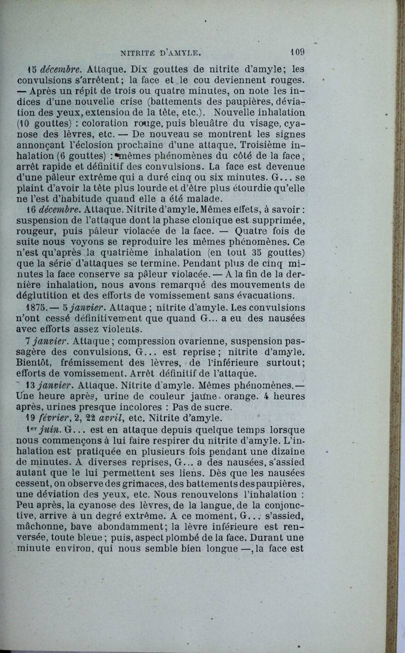 15 décembre. Attaque. Dix gouttes de nitrite d’amyle; les convulsions s'arrêtent ; la face et le cou deviennent rouges. — Après un répit de trois ou quatre minutes, on note les in- dices d’une nouvelle crise (battements des paupières, dévia- tion des yeux, extension de la tête, etc.). Nouvelle inhalation (10 gouttes) : coloration rouge, puis bleuâtre du visage, cya- nose des lèvres, etc. — De nouveau se montrent les signes annonçant l’éclosion prochaine d’une attaque. Troisième in- halation (6 gouttes) : •mêmes phénomènes du côté de la face, arrêt rapide et définitif des convulsions. La face est devenue d’une pâleur extrême qui a duré cinq ou six minutes. G... se plaint d’avoir la tête plus lourde et d’être plus étourdie qu’elle ne l’est d’habitude quaud elle a été malade. 16 décembre. Attaque. Nitrite d’amyle. Mêmes eifets, à savoir : suspension de l’attaque dont la phase clonique est supprimée, rougeur, puis pâleur violacée de la face. — Quatre fois de suite nous voyons se reproduire les mêmes phénomènes. Ce n’est qu’après la quatrième inhalation (en tout 35 gouttes) que la série d’attaques se termine. Pendant plus de cinq mi- nutes la face conserve sa pâleur violacée. — A la fin de la der- nière inhalation, nous avons remarqué des mouvements de déglutition et des efforts de vomissement sans évacuations. 1875.— $ janvier. Attaque ; nitrite d’amyle. Les convulsions n’ont cessé définitivement que quand G... a eu des nausées avec efforts assez violents. 7 janvier. Attaque ; compression ovarienne, suspension pas- sagère des convulsions. G... est reprise; nitrite d’amyle. Bientôt, frémissement des lèvres, de l’inférieure surtout; efforts de vomissement. Arrêt définitif de l’attaqùe. 13 janvier. Attaque. Nitrite d'amyle. Mêmes phénomènes.— Une heure après, urine de couleur jatfne- orange. 4 heures après, urines presque incolores : Pas de sucre. 19 février, 2, 22 avril, etc. Nitrite d’amyle. 1er juin. G... est en attaque depuis quelque temps lorsque nous commençons à lui faire respirer du nitrite d’amyle. L’in- halation est* pratiquée en plusieurs fois pendant une dizaine de minutes. A diverses reprises, G... a des nausées, s’assied autant que le lui permettent ses liens. Dès que les nausées cessent, on observe des grimaces, des battements despaupières, une déviation des yeux, etc. Nous renouvelons l’inhalation : Peu après, la cyanose des lèvres, de la langue, de la conjonc- tive, arrive à un degré extrême. A ce moment, G... s’assied, mâchonne, bave abondamment; la lèvre inférieure est ren- versée, toute bleue ; puis, aspect plombé de la face. Durant une minute environ, qui nous semble bien longue—,1a face est