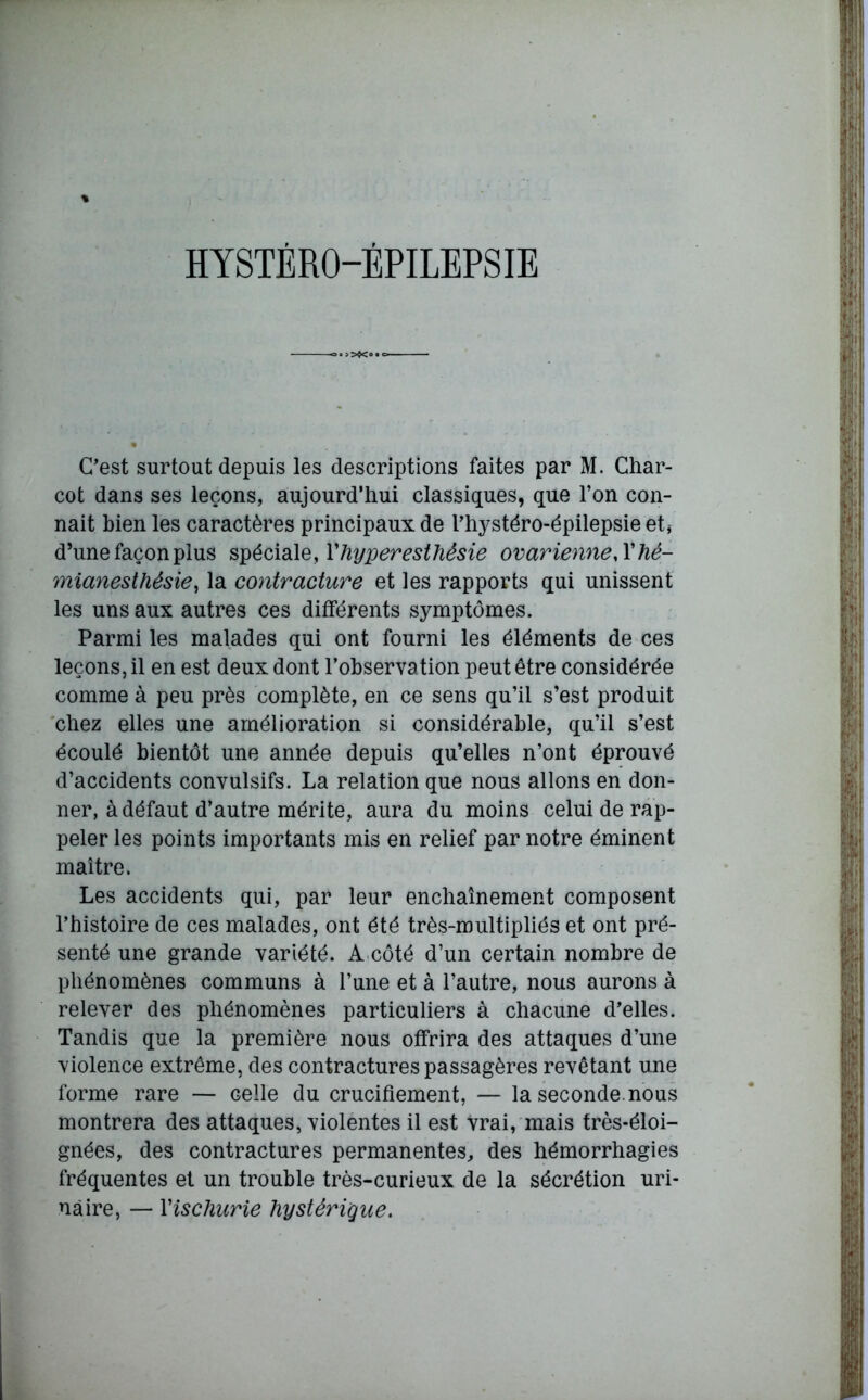 C'est surtout depuis les descriptions faites par M. Char- cot dans ses leçons, aujourd’hui classiques, que l’on con- naît bien les caractères principaux de l’hystéro-épilepsie et* d’une façon plus spécial s, Y hyperesthésie ovarienne A'hé- mianesthésie, la contracture et les rapports qui unissent les uns aux autres ces différents symptômes. Parmi les malades qui ont fourni les éléments de ces leçons, il en est deux dont l’observa tion peut être considérée comme à peu près complète, en ce sens qu’il s’est produit chez elles une amélioration si considérable, qu’il s’est écoulé bientôt une année depuis qu’elles n’ont éprouvé d’accidents convulsifs. La relation que nous allons en don- ner, à défaut d’autre mérite, aura du moins celui de rap- peler les points importants mis en relief par notre éminent maître. Les accidents qui, par leur enchaînement composent l’histoire de ces malades, ont été très-multipliés et ont pré- senté une grande variété. A côté d’un certain nombre de phénomènes communs à l’une et à l’autre, nous aurons à relever des phénomènes particuliers à chacune d’elles. Tandis que la première nous offrira des attaques d’une violence extrême, des contractures passagères revêtant une forme rare — celle du crucifiement, — la seconde, nous montrera des attaques, violentes il est vrai, mais très-éloi- gnées, des contractures permanentes, des hémorrhagies fréquentes et un trouble très-curieux de la sécrétion uri- naire, —■ Yischurie hystérique.