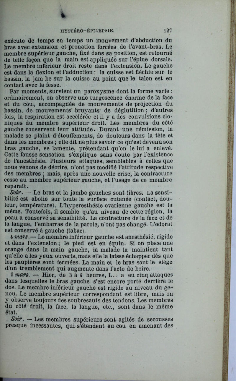 t hystéro-épilepsie. 127 exécute de temps en temps un mouvement d’abduction du bras avec extension et pronation forcées de l’avant-bras. Le membre supérieur gauche, fixé dans sa position, est retourné de telle façon que la main est appliquée sur l’épine dorsale. Le membre inférieur droit reste dans l’extension. Le gauche est dans la flexion et l’adduction : la cuisse est fléchie sur le bassin, la jam be sur la cuisse au point que le talon est en contact avec la fesse. Par moments, survient un paroxysme dont la forme varie : ordinairement, on observe une turgescence énorme de la face et du cou, accompagnée de mouvements de projection du bassin, de mouvements' bruyants de déglutition ; d’autres fois, la respiration est accélérée et il y a des convulsions clo- niques du membre supérieur droit. Les membres du côté gauche conservent leur attitude. Durant une rémission, la malade se plaint d’étouffements, de douleurs dans la tête et dans les membres ; elle dit ne plus savoir ce qu’est devenu son bras gauche, se lamente, prétendant qu’on le lui a enlevé. Cette fausse sensation s’explique sans doute par l’existence de l’anesthésie. Plusieurs attaques, semblables à celles que nous venons de décrire, n’ont pas modifié l’attitude respective des membres ; mais, après une nouvelle crise, la contracture cesse au membre supérieur gauche, et l’usage de ce membre reparaît. Soir. — Le bras et la jambe gauches sont libres. La sensi- bilité est abolie sur toute la surface cutanée (contact, dou- leur, température). L’hyperesthésie ovarienne gauche est la même. Toutefois, il semble qu’au niveau de cette région, la peau a conservé sa sensibilité. La contracture de la face et de la langue, l’embarras de la parole, n’ont pas changé. L’odorat est conservé à gauche (tabac). 4 mars.— Le membre inférieur gauche est anesthésié, rigide et dans l’extension; le pied est en équin. Si on place une orange dans la main gauche, la malade la maintient tant qu’elle a les yeux ouverts, mais elle la laisse échapper dès que les paupières sont fermées. La main et le bras sont le siège d’un tremblement qui augmente dans l’acte de boire. §mars. — Hier, de 3 à 4 heures, L... a eu cinq attaques dans lesquelles le bras gauche s’est encore porté derrière le dos. Le membre inférieur gauche est rigide au niveau du ge- nou. Le membre supérieur correspondant est libre, mais on y observe toujours des soubresauts des tendons. Les membres du côté droit, la face, la langue, etc., sont dans le même état. Soir. — Les membres supérieurs sont agités de secousses presque incessantes, qui s’étendent au cou en amenant des