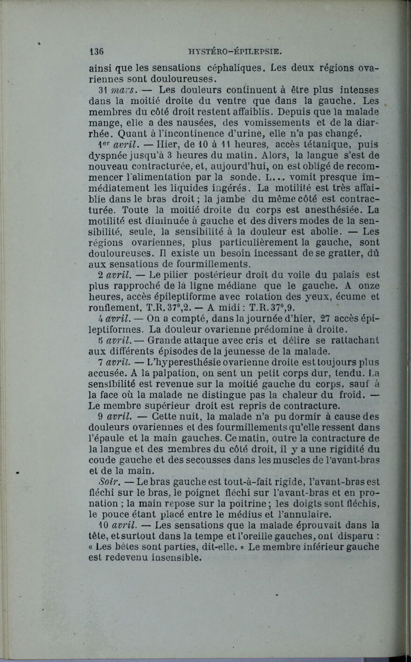 ainsi que les sensations céphaliques. Les deux régions ova- riennes sont douloureuses. 31 mars. — Les douleurs continuent à être plus intenses dans la moitié droite du ventre que dans la gauche. Les membres du côté droit restent affaiblis. Depuis que la malade mange, elle a des nausées, des vomissements et de la diar- rhée. Quant à l’incontinence d’urine, elle n’a pas changé. 1er avril. — Hier, de 10 à 11 heures, accès tétanique, puis dyspnée jusqu’à 3 heures du matin. Alors, la langue s’est de nouveau contracturée, et, aujourd’hui, on est obligé de recom- mencer l’alimentation par la sonde. L... vomit presque im- médiatement les liquides ingérés. La motilité est très affai- blie dans le bras droit; la jambe du même côté est contrac- turée. Toute la moitié droite du corps est anesthésiée. La motilité est diminuée à gauche et des divers modes de la sen- sibilité, seule, la sensibilité à la douleur est abolie. — Les régions ovariennes, plus particulièrement la gauche, sont douloureuses. Il existe un besoin incessant de se gratter, dû aux sensations de fourmillements. 2 avril. — Le pilier postérieur droit du voile du palais est plus rapproché de là ligne médiane que le gauche. A onze heures, accès épileptiforme avec rotation des yeux, écume et ronflement. T.R.37°,2. — A midi: T.R.37°,9. 4 avril. — On a compté, dans la journée d’hier, 27 accès épi- leptiformes. La douleur ovarienne prédomine à droite. 5 avril. — Grande attaque avec cris et délire se rattachant aux différents épisodes de la jeunesse de la malade. 7 avril. — L’hyperesthésie ovarienne droite est toujours plus accusée. A la palpation, on sent un petit corps dur, tendu. La sensibilité est revenue sur la moitié gauche du corps, sauf à la face où la malade ne distingue pas la chaleur du froid. — Le membre supérieur droit est repris de contracture. 9 avril. — Cette nuit, la malade n’a pu dormir à cause des douleurs ovariennes et des fourmillements qu’elle ressent dans l’épaule et la main gauches. Ce matin, outre la contracture de la langue et des membres du côté droit, il y a une rigidité du coude gauche et des secousses dans les muscles de l’avant-bras et de la main. Soir. — Le bras gauche est tout-à-fait rigide, l’avant-bras est fléchi sur le bras, le poignet fléchi sur l’avant-bras et en pro- nation ; la main repose sur la poitrine ; les doigts sont fléchis, le pouce étant placé entre le médius et l’annulaire. 10 avril. — Les sensations que la malade éprouvait dans la tète, et surtout dans la tempe et l’oreille gauches, ont disparu : « Les bêles sont parties, dit-elle. » Le membre inférieur gauche est redevenu insensible.