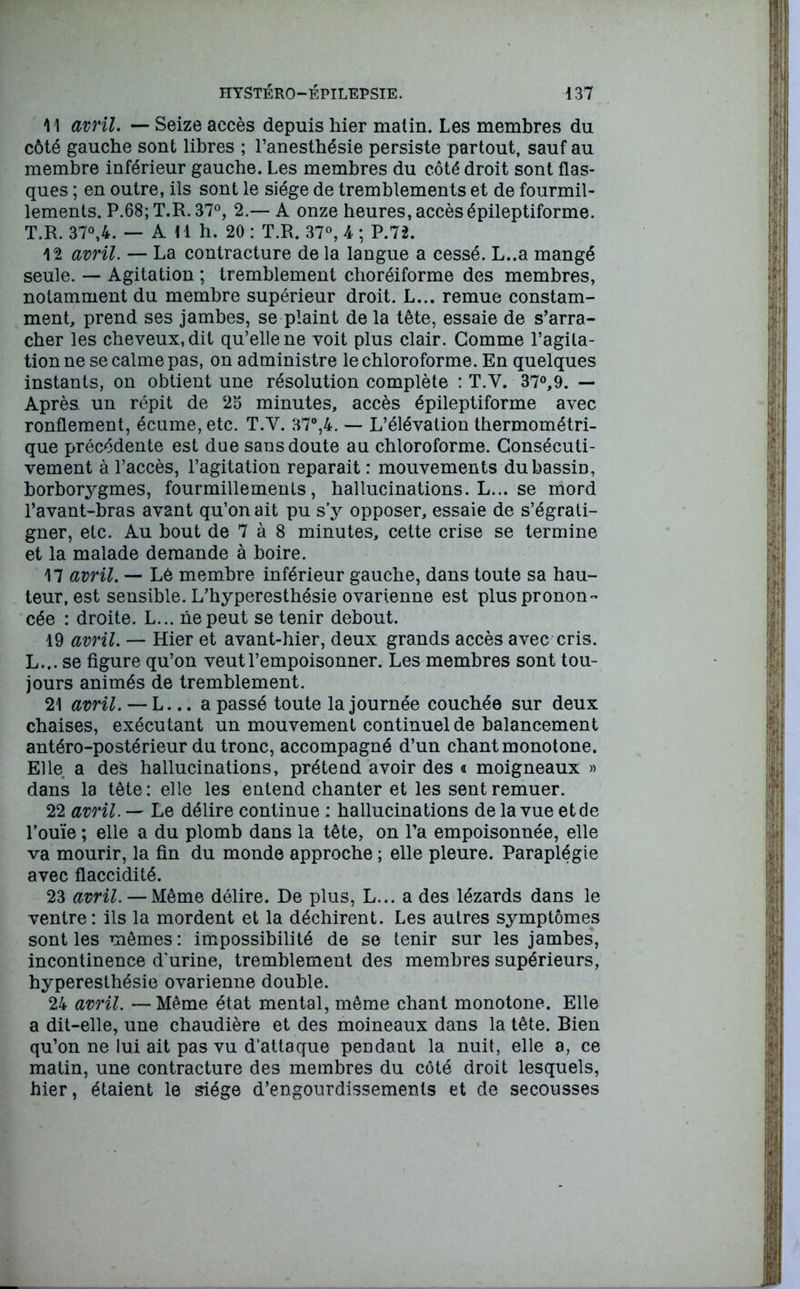 11 avril. — Seize accès depuis hier matin. Les membres du côté gauche sont libres ; l’anesthésie persiste partout, sauf au membre inférieur gauche. Les membres du côté droit sont flas- ques ; en outre, ils sont le siège de tremblements et de fourmil- lements. P.68; T.R. 37°, 2.— A onze heures, accès épileptiforme. T.R. 37°,4. — A 11 h. 20 : T.R. 37°, 4 ; P.72. 12 avril. — La contracture de la langue a cessé. L..a mangé seule. — Agitation ; tremblement choréiforme des membres, notamment du membre supérieur droit. L... remue constam- ment, prend ses jambes, se plaint de la tête, essaie de s’arra- cher les cheveux, dit qu’elle ne voit plus clair. Gomme l’agita- tion ne se calme pas, on administre le chloroforme. En quelques instants, on obtient une résolution complète : T.V. 37°,9. — Après, un répit de 25 minutes, accès épileptiforme avec ronflement, écume, etc. T.Y. 37°,4. — L’élévation thermométri- que précédente est due sans doute au chloroforme. Consécuti- vement à l’accès, l’agitation réparait : mouvements du bassin, borborygmes, fourmillements, hallucinations. L... se mord l’avant-bras avant qu’on ait pu s’y opposer, essaie de s’égrati- gner, etc. Au bout de 7 à 8 minutes, cette crise se termine et la malade demande à boire. 17 avril. — Lè membre inférieur gauche, dans toute sa hau- teur, est sensible. L’hyperesthésie ovarienne est plus pronon- cée : droite. L... lie peut se tenir debout. 19 avril. — Hier et avant-hier, deux grands accès avec cris. L... se figure qu’on veut l’empoisonner. Les membres sont tou- jours animés de tremblement. 21 avril. — L... a passé toute la journée couchée sur deux chaises, exécutant un mouvement continuel de balancement antéro-postérieur du tronc, accompagné d’un chant monotone. Elle a des hallucinations, prétend avoir des « moigneaux » dans la tête : elle les entend chanter et les sent remuer. 22 avril. — Le délire continue : hallucinations de la vue et de l’ouïe ; elle a du plomb dans la tête, on l’a empoisonnée, elle va mourir, la fin du monde approche ; elle pleure. Paraplégie avec flaccidité. 23 avril. — Même délire. De plus, L... a des lézards dans le ventre; ils la mordent et la déchirent. Les autres symptômes sont les mêmes: impossibilité de se tenir sur les jambes, incontinence d'urine, tremblement des membres supérieurs, hyperesthésie ovarienne double. 24 avril. —Même état mental, même chant monotone. Elle a dit-elle, une chaudière et des moineaux dans la tête. Bien qu’on ne lui ait pas vu d’attaque pendant la nuit, elle a, ce matin, une contracture des membres du côté droit lesquels, hier, étaient le siège d’engourdissements et de secousses