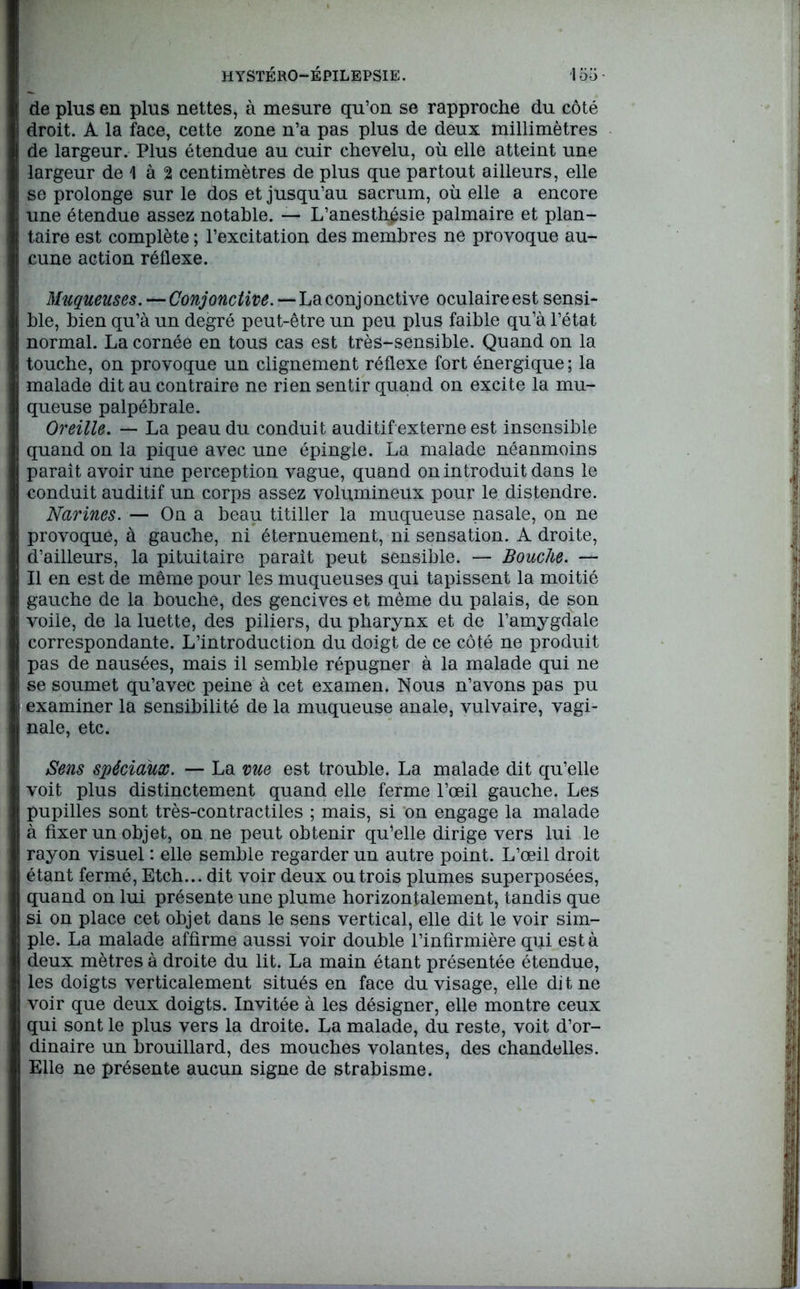 de plus en plus nettes, à mesure qu’on se rapproche du côté droit. A la face, cette zone n’a pas plus de deux millimètres de largeur. Plus étendue au cuir chevelu, où elle atteint une largeur de 1 à 2 centimètres de plus que partout ailleurs, elle se prolonge sur le dos et jusqu’au sacrum, où elle a encore I une étendue assez notable. — L’anesthpsie palmaire et plan- taire est complète ; l’excitation des membres ne provoque au- cune action réflexe. Î Muqueuses. — Conjonctive. — La conj onctive oculaire est sensi- ble, bien qu’à un degré peut-être un peu plus faible qu’à l’état normal. La cornée en tous cas est très-sensible. Quand on la I touche, on provoque un clignement réflexe fort énergique ; la malade dit au contraire ne rien sentir quand on excite la mu- queuse palpébrale. Oreille. — La peau du conduit auditif externe est insensible R quand on la pique avec une épingle. La malade néanmoins H paraît avoir une perception vague, quand on introduit dans le I conduit auditif un corps assez volumineux pour le distendre. Narines. — On a beau titiller la muqueuse nasale, on ne I provoque, à gauche, ni éternuement, ni sensation. A droite, I d’ailleurs, la pituitaire parait peut sensible. — Bouche. — I II en est de même pour les muqueuses qui tapissent la moitié I gauche de la bouche, des gencives et même du palais, de son I voile, de la luette, des piliers, du pharynx et de l’amygdale I correspondante. L’introduction du doigt de ce côté ne produit I pas de nausées, mais il semble répugner à la malade qui ne | se soumet qu’avec peine à cet examen. Nous n’avons pas pu I examiner la sensibilité de la muqueuse anale, vulvaire, vagi- I nale, etc. Sens spéciaux. — La vue est trouble. La malade dit qu’elle H voit plus distinctement quand elle ferme l’œil gauche. Les I pupilles sont très-contractiles ; mais, si on engage la malade I à fixer un objet, on ne peut obtenir qu’elle dirige vers lui le I rayon visuel : elle semble regarder un autre point. L’œil droit 1 étant fermé, Etch... dit voir deux ou trois plumes superposées, quand on lui présente une plume horizontalement, tandis que si on place cet objet dans le sens vertical, elle dit le voir sim- ple. La malade affirme aussi voir double l’infirmière qui est à I deux mètres à droite du lit. La main étant présentée étendue, I les doigts verticalement situés en face du visage, elle dit ne H voir que deux doigts. Invitée à les désigner, elle montre ceux I qui sont le plus vers la droite. La malade, du reste, voit d’or- I dinaire un brouillard, des mouches volantes, des chandelles. I Elle ne présente aucun signe de strabisme.