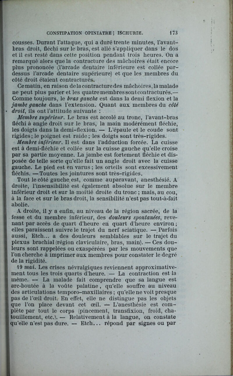 cousses. Durant l’attaque, qui a duré trente minutes, l’avant- bras droit, fléchi sur le bras, est allé s’appliquer dans le dos et il est resté dans cette position pendant trois heures. On a remarqué alors que la contracture des mâchoires était encore plus prononcée (l’arcade dentaire inférieure est collée par- dessus l’arcade dentaire supérieure) et que les membres du côté droit étaient contracturés. Ce matin, en raison de la contracture des mâchoires, la malade ne peut plus parler et les quatre membres sont contracturés.— Gomme toujours, le bras gauche est dans la demi flexion et la jambe gauche dans l’extension. Quant aux membres du côté droit, ils ont l’attitude suivante : Membre supérieur. Le bras est accolé au tronc, l’avant-bras fléchi à angle droit sur le bras, la main modérément fléchie, les doigts dans la demi-flexion. — L’épaule et le coude sont rigides; le poignet est raide ; les doigts sont très-rigides. Membre inférieur. Il est dans l’adduction forcée. La cuisse est à demi-fléchie et collée sur la cuisse gauche qu’elle croise par sa partie moyenne. La jambe est fortement fléchie et dis- posée de telle sorte qu’elle fait un angle droit avec la cuisse gauche. Le pied est en varus ; les orteils sont excessivement fléchis. —Toutes les jointures sont très-rigides. Tout le côté gauche, est, comme auparavant, anesthésié. A droite, l’insensibilité est également absolue sur le membre inférieur droit et sur la moitié droite du tronc ; mais, au cou, à la face et sur le bras droit, la sensibilité n’est pas tout-à-fait abolie. A droite, il y a enfin, au niveau de la région sacrée, de la fesse et du membre inférieur, des douleurs spontanées, reve- nant par accès de quart d’heure en quart d’heure environ ; elles paraissent suivre le trajet du nerf sciatique. —Parfois aussi, Etch... a des douleurs semblables sur le trajet du plexus brachial (région claviculaire, bras, main). — Ces dou- leurs sont rappelées ou exaspérées par les mouvements que l’on cherche à imprimer aux membres pour constater le degré de la rigidité. \ 9 mai. Les crises névralgiques reviennent approximative- ment tous les trois quarts d’heure. — La contraction est la même. — La malade fait comprendre que sa langue est arc-boutée à la voûte palatine, qu’elle souffre au niveau des articulations temporo-maxillaires ; qu’elle ne voit presque pas de l’œil droit. En effet, elle ne distingue pas les objets que l’on place devant cet œil. — L’anesthésie est com- plète par tout le corps (pincement, transfixion, froid, cha- touillement, etc.). — Relativement à la langue, on constate qu’elle n’est pas dure. — Etch... répond par signes ou par