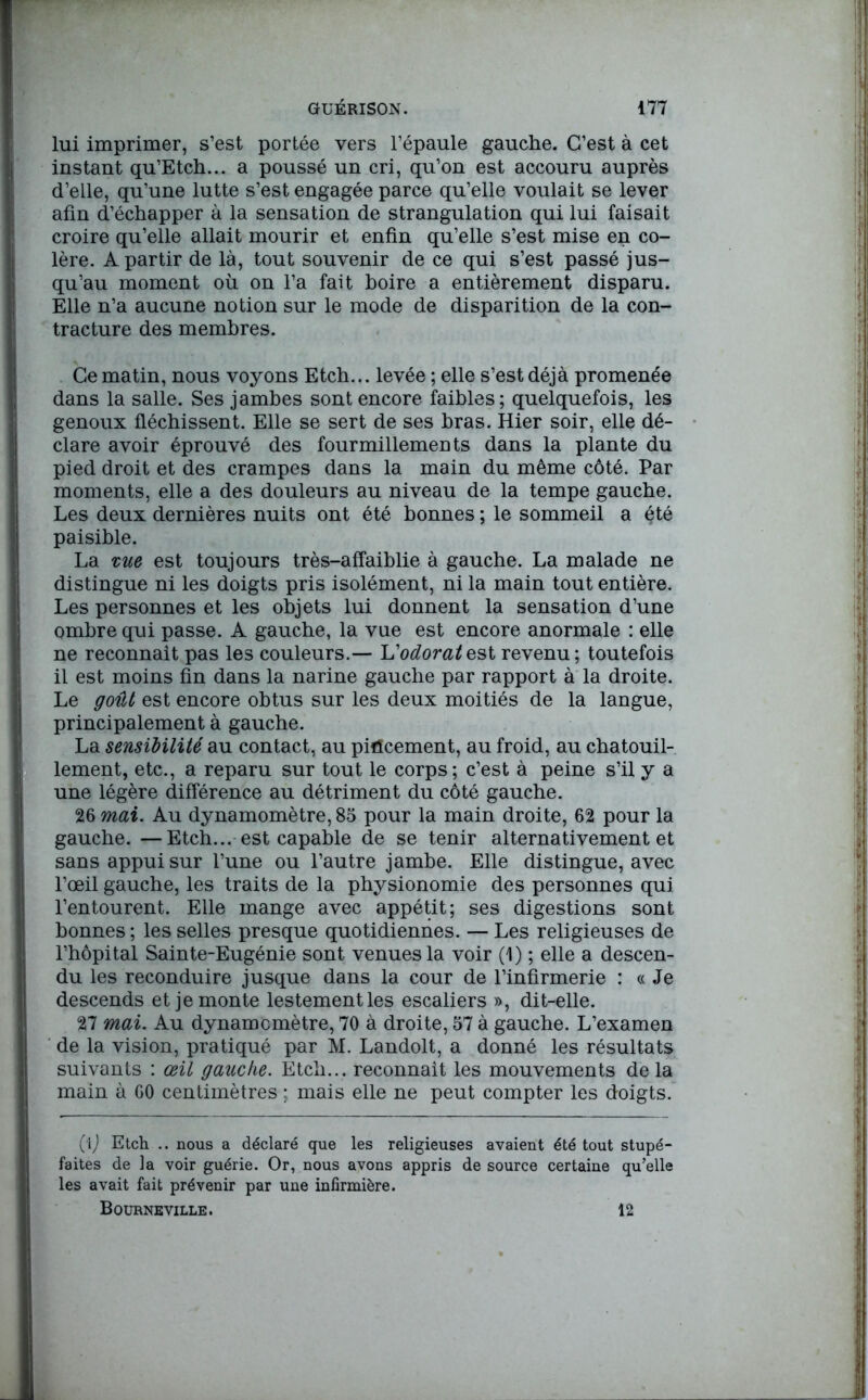 lui imprimer, s’est portée vers l’épaule gauche. C’est à cet instant qu’Etch... a poussé un cri, qu’on est accouru auprès d’elle, qu’une lutte s’est engagée parce qu’elle voulait se lever afin d’échapper à la sensation de strangulation qui lui faisait croire qu’elle allait mourir et enfin qu’elle s’est mise en co- lère. A partir de là, tout souvenir de ce qui s’est passé jus- qu’au moment où on l’a fait boire a entièrement disparu. Elle n’a aucune notion sur le mode de disparition de la con- tracture des membres. Ce matin, nous voyons Etch... levée ; elle s’est déjà promenée dans la salle. Ses jambes sont encore faibles; quelquefois, les genoux fléchissent. Elle se sert de ses bras. Hier soir, elle dé- clare avoir éprouvé des fourmillements dans la plante du pied droit et des crampes dans la main du même côté. Par moments, elle a des douleurs au niveau de la tempe gauche. Les deux dernières nuits ont été bonnes ; le sommeil a été paisible. La me est toujours très-affaiblie à gauche. La malade ne distingue ni les doigts pris isolément, ni la main tout entière. Les personnes et les objets lui donnent la sensation d’une ombre qui passe. A gauche, la vue est encore anormale : elle ne reconnaît pas les couleurs.— 'L'odoratest revenu; toutefois il est moins fin dans la narine gauche par rapport à la droite. Le goût est encore obtus sur les deux moitiés de la langue, principalement à gauche. La sensibilité au contact, au pincement, au froid, au chatouil- lement, etc., a reparu sur tout le corps; c’est à peine s’il y a une légère différence au détriment du côté gauche. 26 mai. Au dynamomètre, 85 pour la main droite, 62 pour la gauche. —Etch... est capable de se tenir alternativement et sans appui sur l’une ou l’autre jambe. Elle distingue, avec l’œil gauche, les traits de la physionomie des personnes qui l’entourent. Elle mange avec appétit; ses digestions sont bonnes ; les selles presque quotidiennes. — Les religieuses de l’hôpital Sainte-Eugénie sont venues la voir (1) ; elle a descen- du les reconduire jusque dans la cour de l’infirmerie : « Je descends et je monte lestement les escaliers », dit-elle. 27 mai. Au dynamomètre, 70 à droite, 57 à gauche. L’examen de la vision, pratiqué par M. Landolt, a donné les résultats suivants : œil gauche. Etch... reconnaît les mouvements delà main à 60 centimètres ; mais elle ne peut compter les doigts. (tj Etch .. nous a déclaré que les religieuses avaient été tout stupé- faites de la voir guérie. Or, nous avons appris de source certaine qu’elle les avait fait prévenir par une infirmière. Bourneville. 12