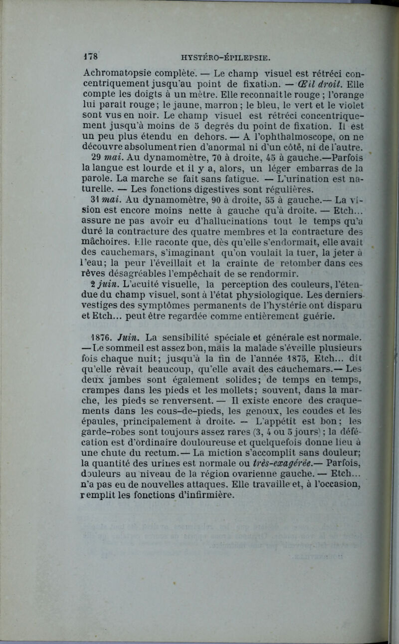 Achromatopsie complète. — Le champ visuel est rétréci con- centriquement jusqu au point de fixation. — Œil droit. Elle compte les doigts à un mètre. Elle reconnaît le rouge ; l’orange lui parait rouge; le jaune, marron ; le bleu, le vert et le violet sont vus en noir. Le champ visuel est rétréci concentrique- ment jusqu’à moins de 5 degrés du point de fixation. Il est un peu plus étendu en dehors. — A l’ophthalmoscope, on ne découvre absolument rien d’anormal ni d’un côté, ni de l'autre. 29 mai. Au dynamomètre, 70 à droite, 45 à gauche.—Parfois la langue est lourde et il y a, alors, un léger embarras de la parole. La marche se fait sans fatigue. — L’urination est na- turelle. — Les fonctions digestives sont régulières. 31 mai. Au dynamomètre, 90 à droite, 55 à gauche.— La vi- sion est encore moins nette à gauche qu’à droite. — Etch... assure ne pas avoir eu d’hallucinations tout le temps qu’a duré la contracture des quatre membres et la contracture des mâchoires, lüle raconte que, dès qu’elle s’endormait, elle avait des cauchemars, s’imaginant qu’on voulait la tuer, la jeter à l’eau; la peur l’éveillait et la crainte de retomber dans ces rêves désagréables l’empêchait de se rendormir. tjuin. L’acuité visuelle, la perception des couleurs, l’éten- due du champ visuel, sont à l’état physiologique. Les derniers vestiges des symptômes permanents de l’hystérie ont disparu et Etch... peut être regardée comme entièrement guérie. 1876. Juin. La sensibilité spéciale et générale est normale. — Le sommeil est assez bon, mais la malade s’éveille plusieurs fois chaque nuit; jusqu’à la fin de l’année 1875, Etch... dit qu’elle rêvait beaucoup, qu'elle avait des câuchemars.— Les deux jambes sont également solides; de temps en temps, crampes dans les pieds et les mollets ; souvent, dans la mar- che, les pieds se renversent. — Il existe encore des craque- ments dans les cous-de-pieds, les genoux, les coudes et les épaules, principalement à droite. — L'appétit est bon ; les garde-robes sont toujours assez rares (3, 4 ou 5 jours) ; la défé- cation est d’ordinaire douloureuse et quelquefois donne lieu à une chute du rectum.— La miction s’accomplit sans douleur; la quantité des urines est normale ou très-exagérée.— Parfois, douleurs au niveau de la région ovarienne gauche. — Etch... n’a pas eu de nouvelles attaques. Elle travaille et, à l’occasion, remplit les fonctions d’infirmière.