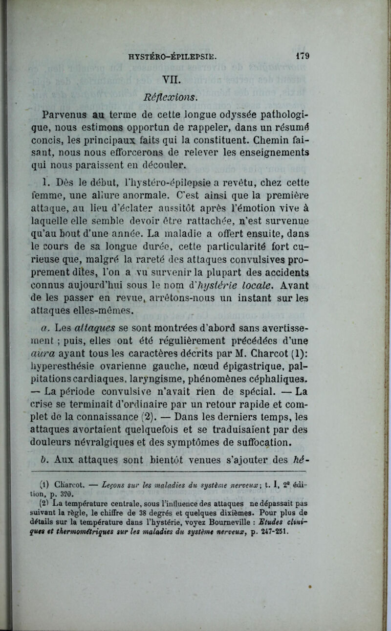 VIL Réflexions. Parvenus au terme de cette longue odyssée pathologi- que, nous estimons opportun de rappeler, dans un résumé concis, les principaux faits qui la constituent. Chemin fai- sant, nous nous efforcerons de relever les enseignements qui nous paraissent en découler. 1. Dès le début, l’hystéro-épilepsie a revêtu, chez cette femme, une allure anormale. C’est ainsi que la première attaque, au lieu d’éclater aussitôt après l’émotion vive à laquelle elle semble devoir être rattachée, n’est survenue qu’au bout d’une année. La maladie a offert ensuite, dans le cours de sa longue durée, cette particularité fort cu- rieuse que, malgré la rareté des attaques convulsives pro- prement dites, l’on a vu survenir la plupart des accidents connus aujourd’hui sous le nom dhystérie locale. Avant de les passer en revue, arrêtons-nous un instant sur les attaques elles-mêmes. a. Les attaques se sont montrées d’abord sans avertisse- ment ; puis, elles ont été régulièrement précédées d’une aura ayant tous les caractères décrits par M. Charcot (1): hyperesthésie ovarienne gauche, nœud épigastrique, pal- pitations cardiaques, laryngisme, phénomènes céphaliques. — La période convulsive n’avait rien de spécial. — La crise se terminait d’ordinaire par un retour rapide et com- plet de la connaissance (2). — Dans les derniers temps, les attaques avortaient quelquefois et se traduisaient par des douleurs névralgiques et des symptômes de suffocation. &. Aux attaques sont bientôt venues s’ajouter des hé- (1) CKaroot. — Leçons sur les maladies du système nerveux; t. I, 2e édi- tion, p. 320. (2) La température centrale, sous l’influence des attaques ne dépassait pas suivant la règle, le chiffre de 38 degrés et quelques dixièmes. Pour plus de détails sur la température dans l’hystérie, voyez Bourneville : Etudes clini- ques et thermomftriques sur les maladies du système nerveux, p. 247-251.