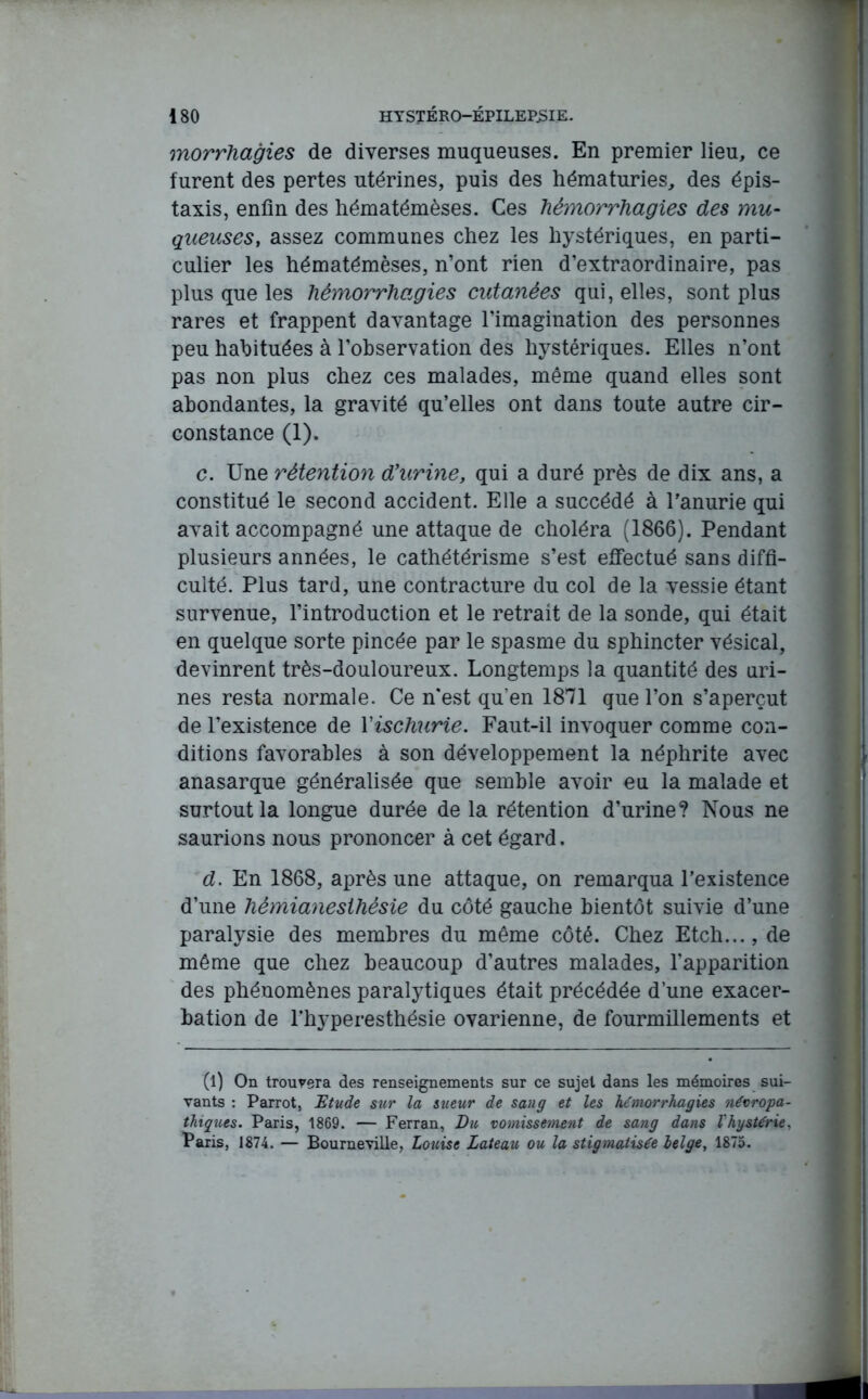 morrhagies de diverses muqueuses. En premier lieu, ce furent des pertes utérines, puis des hématuries, des épis- taxis, enfin des hématémèses. Ces hémorrhagies des mu- gueuses, assez communes chez les hystériques, en parti- culier les hématémèses, n’ont rien d’extraordinaire, pas plus que les hémorrhagies cutanées qui, elles, sont plus rares et frappent davantage l’imagination des personnes peu habituées à l’observation des hystériques. Elles n’ont pas non plus chez ces malades, même quand elles sont abondantes, la gravité qu’elles ont dans toute autre cir- constance (1). c. Une rétention d’urine, qui a duré près de dix ans, a constitué le second accident. Elle a succédé à l'anurie qui avait accompagné une attaque de choléra (1866). Pendant plusieurs années, le cathétérisme s’est effectué sans diffi- culté. Plus tard, une contracture du col de la vessie étant survenue, l’introduction et le retrait de la sonde, qui était en quelque sorte pincée par le spasme du sphincter vésical, devinrent très-douloureux. Longtemps la quantité des uri- nes resta normale. Ce n'est qu’en 1871 que l’on s’aperçut de l’existence de Yischurie. Faut-il invoquer comme con- ditions favorables à son développement la néphrite avec anasarque généralisée que semble avoir eu la malade et surtout la longue durée de la rétention d’urine? Nous ne saurions nous prononcer à cet égard. d. En 1868, après une attaque, on remarqua l’existence d’une hémianesthésie du côté gauche bientôt suivie d’une paralysie des membres du même côté. Chez Etch..., de même que chez beaucoup d’autres malades, l'apparition des phénomènes paralytiques était précédée d’une exacer- bation de l’hyperesthésie ovarienne, de fourmillements et (l) On trouvera des renseignements sur ce sujet dans les mémoires sui- vants : Parrot, Etude sur la sueur de sang et les hémorrhagies névropa- thiques. Paris, 1869. — Ferran, Du, vomissement de sang dans l'hystérie, Paris, 1874. — Bourneville, Louise Lateau ou la stigmatisée lelge, 1875.