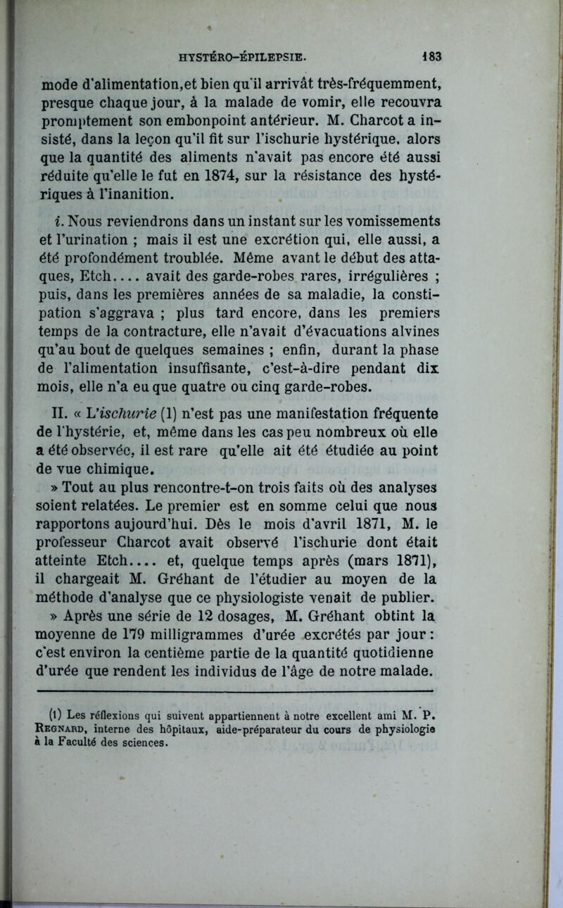 mode d’alimentation,et bien qu'il arrivât très-fréquemment, presque chaque jour, à la malade de vomir, elle recouvra promptement son embonpoint antérieur. M. Charcot a in- sisté, dans la leçon qu’il fit sur l’ischurie hystérique, alors que la quantité des aliments n’avait pas encore été aussi réduite qu’elle le fut en 1874, sur la résistance des hysté- riques à l’inanition. i. Nous reviendrons dans un instant sur les vomissements et l’urination ; mais il est une excrétion qui, elle aussi, a été profondément troublée. Même avant le début des atta- ques, Etch avait des garde-robes rares, irrégulières ; puis, dans les premières années de sa maladie, la consti- pation s’aggrava ; plus tard encore, dans les premiers temps de la contracture, elle n’avait d’évacuations alvines qu’au bout de quelques semaines ; enfin, durant la phase de l’alimentation insuffisante, c’est-à-dire pendant dix mois, elle n’a eu que quatre ou cinq garde-robes. II. « L’ischurie (1) n’est pas une manifestation fréquente de l’hystérie, et, même dans les cas peu nombreux où elle a été observée, il est rare qu’elle ait été étudiée au point de vue chimique. » Tout au plus rencontre-t-on trois faits où des analyses soient relatées. Le premier est en somme celui que nous rapportons aujourd’hui. Dès le mois d’avril 1871, M. le professeur Charcot avait observé l’ischurie dont était atteinte Etch.... et, quelque temps après (mars 1871), il chargeait M. Gréhant de l’étudier au moyen de la méthode d’analyse que ce physiologiste venait de publier. » Après une série de 12 dosages, M. Gréhant obtint la moyenne de 179 milligrammes d’urée excrétés par jour : c*est environ la centième partie de la quantité quotidienne d’urée que rendent les individus de l’âge de notre malade. (l) Les réflexions qui suivent appartiennent à notre excellent ami M. P. Regnard, interne des hôpitaux, aide-préparateur du cours de physiologie à la Faculté des sciences.