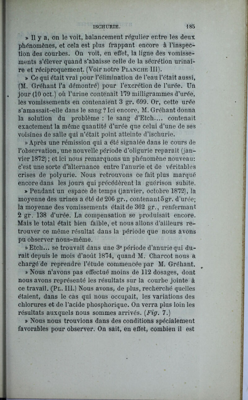 » Il y a, on le voit, balancement régulier entre les deux phénomènes, et cela est plus frappant encore à l’inspec- tion des courbes. On voit, en effet, 1a. ligne des vomisse- ments s’élever quand s’abaisse celle de la sécrétion urinai- re et réciproquement. (Voir notre Planche III). » Ce qui était vrai pour l’élimination de l'eau l’était aussi, (M. Gréhant l’a démontré) pour l’excrétion de l’urée. Un jour (10 oct.) où l’urine contenait 179 milligrammes d’urée, les vomissements en contenaient 3 gr. 699. Or, cette urée s’amassait-elle dans le sang?Ici encore, M. Gréhant donna la solution du problème : le sang d’Etch.... contenait exactement la môme quantité d’urée que celui d’une de ses voisines de salle qui n’était point atteinte d’ischurie. » Après une rémission qui a été signalée dans le cours de l’observation, une nouvelle période d’oligurie reparaît (jan- vier 1872) ; et ici nous remarquons un phénomène nouveau: c’est une sorte d’alternance entre l’anurie et de véritables crises de polyurie. Nous retrouvons ce fait plus marqué encore dans les jours qui précédèrent la guérison subite. » Pendant un espace de temps (janvier, octobre 1872), la moyenne des urines a été de206 gr., contenant5gr. durée; la moyenne des vomissements était de 362 gr., renfermant 2 gr. 138 d’urée. La compensation se produisait encore. Mais le total était bien faible, et nous allons d’ailleurs re- trouver ce même résultat dans la période que nous avons pu observer nous-même. »Etch... se trouvait dans une 3e période d’anurie qui du- rait depuis le mois d’août 1874, quand M. Charcot nous a chargé de reprendre l’étude commencée par M. Gréhant. » Nous n’avons pas effectué moins de 112 dosages, dont nous avons représenté les résultats sur la courbe jointe à ce travail. (Pl. III.) Nous avons, de plus, recherché quelles étaient, dans le cas qui nous occupait, les variations des chlorures et de l’acide phosphorique. On verra plus loin les résultats auxquels nous sommes arrivés. [Fig. 7.) » Nous nous trouvions dans des conditions spécialement favorables pour observer. On sait, en effet, combien il est