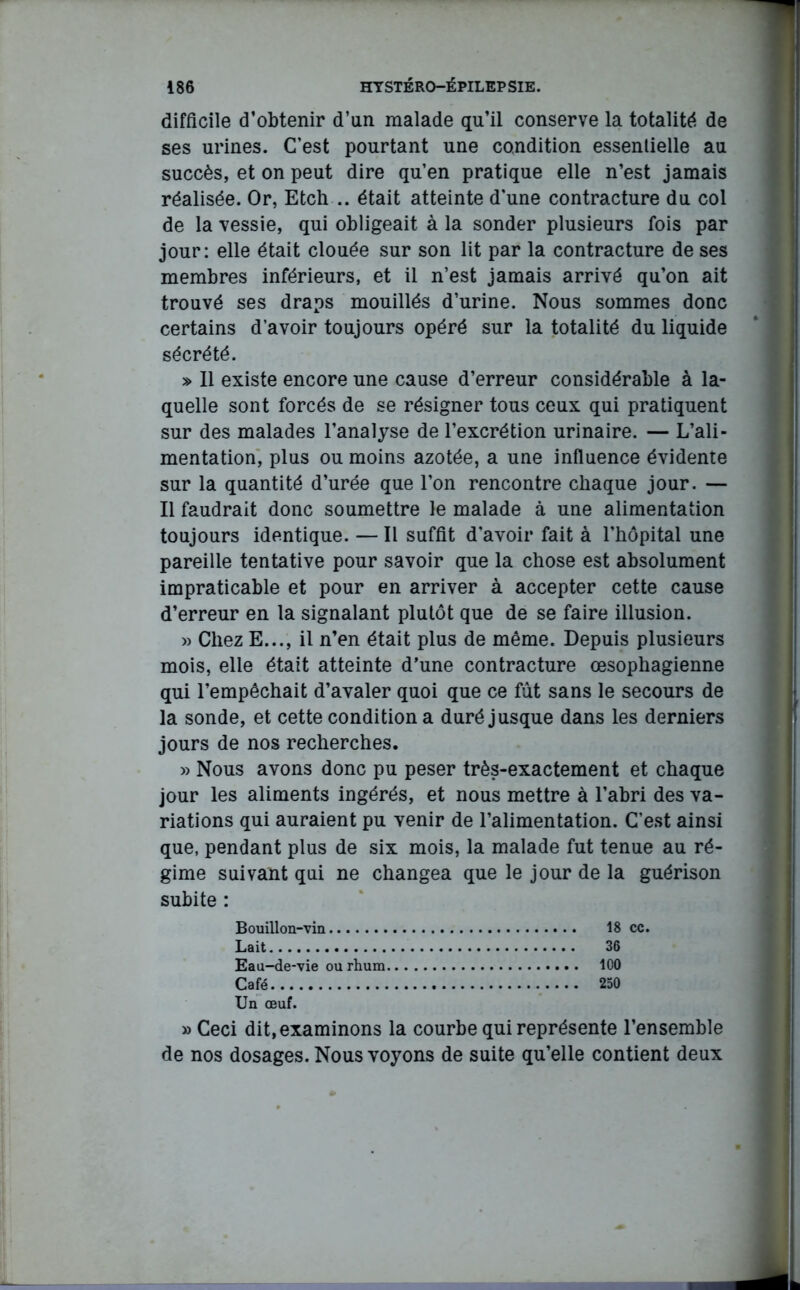 difficile d’obtenir d’un malade qu’il conserve la totalité de ses urines. C’est pourtant une condition essentielle au succès, et on peut dire qu’en pratique elle n’est jamais réalisée. Or, Etch .. était atteinte d'une contracture du col de la vessie, qui obligeait à la sonder plusieurs fois par jour: elle était clouée sur son lit par la contracture de ses membres inférieurs, et il n’est jamais arrivé qu’on ait trouvé ses draps mouillés d’urine. Nous sommes donc certains d’avoir toujours opéré sur la totalité du liquide sécrété. » Il existe encore une cause d’erreur considérable à la- quelle sont forcés de se résigner tous ceux qui pratiquent sur des malades l’analyse de l’excrétion urinaire. — L’ali- mentation, plus ou moins azotée, a une influence évidente sur la quantité d’urée que l’on rencontre chaque jour. — Il faudrait donc soumettre le malade à une alimentation toujours identique. — Il suffit d'avoir fait à l’hôpital une pareille tentative pour savoir que la chose est absolument impraticable et pour en arriver à accepter cette cause d’erreur en la signalant plutôt que de se faire illusion. » Chez E..., il n’en était plus de même. Depuis plusieurs mois, elle était atteinte d’une contracture œsophagienne qui l’empêchait d’avaler quoi que ce fût sans le secours de la sonde, et cette condition a duré jusque dans les derniers jours de nos recherches. » Nous avons donc pu peser très-exactement et chaque jour les aliments ingérés, et nous mettre à l’abri des va- riations qui auraient pu venir de l’alimentation. C’est ainsi que, pendant plus de six mois, la malade fut tenue au ré- gime suivant qui ne changea que le jour de la guérison subite : Bouillon-vin 18 cc. Lait 36 Eau-de-vie ou rhum 100 Café 250 Un œuf. » Ceci dit, examinons la courbe qui représente l’ensemble de nos dosages. Nous voyons de suite qu’elle contient deux