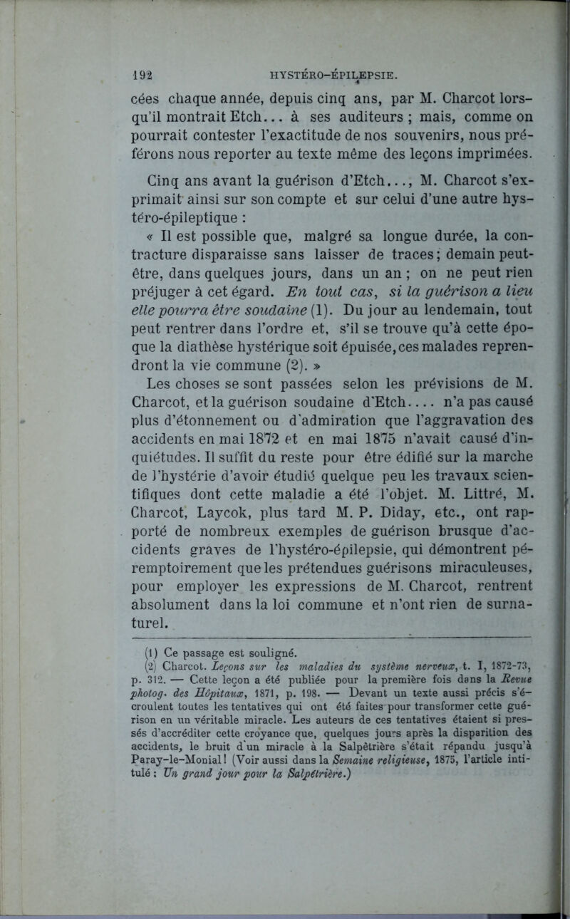 cées chaque année, depuis cinq ans, par M. Charcot lors- qu’il montrait Etch... à ses auditeurs; mais, comme on pourrait contester l’exactitude de nos souvenirs, nous pré- férons nous reporter au texte même des leçons imprimées. Cinq ans avant la guérison d’Etch..M. Charcot s’ex- primait ainsi sur son compte et sur celui d’une autre hys- téro-épileptique : « Il est possible que, malgré sa longue durée, la con- tracture disparaisse sans laisser de traces; demain peut- être, dans quelques jours, dans un an ; on ne peut rien préjuger à cet égard. En tout cas, si la guérison a lieu elle pourra être soudaine (1). Du jour au lendemain, tout peut rentrer dans l’ordre et, s’il se trouve qu’à cette épo- que la diathèse hystérique soit épuisée, ces malades repren- dront la vie commune (2). » Les choses se sont passées selon les prévisions de M. Charcot, et la guérison soudaine d’Etch n’a pas causé plus d’étonnement ou d'admiration que l’aggravation des accidents en mai 1872 et en mai 1875 n’avait causé d’in- quiétudes. Il suffit du reste pour être édifié sur la marche de l’hystérie d’avoir étudié quelque peu les travaux scien- tifiques dont cette maladie a été l’objet. M. Littré, M. Charcot, Laycok, plus tard M. P. Diday, etc., ont rap- porté de nombreux exemples de guérison brusque d’ac- cidents graves de l’hystéro-épilepsie, qui démontrent pé- remptoirement que les prétendues guérisons miraculeuses, pour employer les expressions de M. Charcot, rentrent absolument dans la loi commune et n’ont rien de surna- turel. (l) Ce passage est souligné. (2j Charcot. Leçons sur les maladies du système nerveux, t. I, 1872-73, p. 312. — Cette leçon a été publiée pour la première fois dans la Revue photog. des Hôpitaux, 1871, p. 198. — Devant un texte aussi précis s’é- croulent toutes les tentatives qui ont été faites pour transformer cette gué- rison en un véritable miracle. Les auteurs de ces tentatives étaient si pres- sés d’accréditer cette croyance que, quelques jours après la disparition des accidents, le bruit d'un miracle à la Salpêtrière s’était répandu jusqu’à Paray-le-Monial 1 (Voir aussi dans la Semaine religieuse, 1875, l’article inti- tulé ; Un grand jour pour la Salpétrière.)