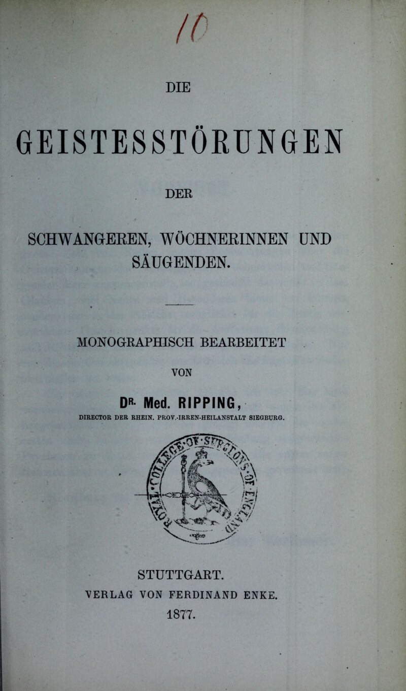 DIE GEISTESSTÖRUNGEN DER SCHWANGEREN, WÖCHNERINNEN UND SÄUGENDEN. MONOGRAPHISCH BEARBEITET VON D Med. RIPPING, DIRECTOR DER RHEIN. PROV.-IRREN-HEILANSTALT SIEGBURG. STUTTGART. VERLAG VON FERDINAND ENKE. 1877.