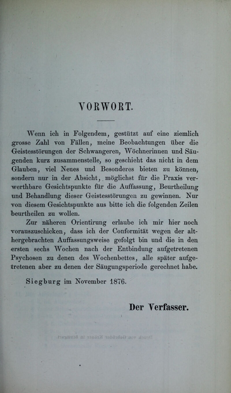 VORWORT. Wenn ich in Folgendem, gestützt auf eine ziemlich grosse Zahl von Fällen, meine Beobachtungen über die Geistesstörungen der Schwangeren, Wöchnerinnen und Säu- genden kurz zusammenstelle, so geschieht das nicht in dem Glauben, viel Neues und Besonderes bieten zu können, sondern nur in der Absicht,. möglichst für die Praxis ver- werthbare Gesichtspunkte für die Auffassung, Beurtheilung und Behandlung dieser Geistesstörungen zu gewinnen. Nur von diesem Gesichtspunkte aus bitte ich die folgenden Zeilen beurtheilen zu wollen. Zur näheren Orientirung erlaube ich mir hier noch vorauszuschicken, dass ich der Conformität wegen der alt- hergebrachten Auffassungsweise gefolgt bin und die in den ersten sechs Wochen nach der Entbindung aufgetretenen Psychosen zu denen des Wochenbettes, alle später aufge- fretenen aber zu denen der Säugungsperiode gerechnet habe. Siegburg im November 1876. Der Verfasser.