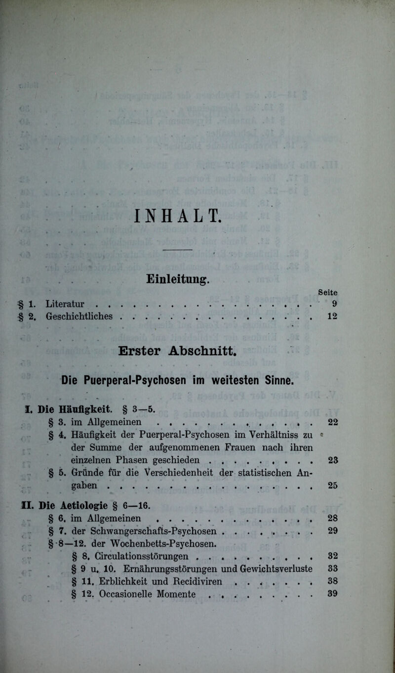 INHALT, Einleitung. Seite '§ 1. Literatur 9 § 2, Geschichtliches 12 Erster Abschnitt. Die Puerperal-Psychosen im weitesten Sinne. I. Die Häufigkeit. § 3-5. § 3. im Allgemeinen 22 § 4. Häufigkeit der Puerperal-Psychosen im Verhältnis zu « der Summe der aufgenommenen Frauen nach ihren einzelnen Phasen geschieden 23 § 5. Gründe für die Verschiedenheit der statistischen An- gaben 25 II. Die Aetiologie § 6—16. § 6. im Allgemeinen 28 § 7. der Schwangerschafts-Psychosen ......... 29 §•8—12. der Wochenbetts-Psychosen. § 8. Circulationsstörungen 32 § 9 u. 10. Ernährungsstörungen und Gewichtsverluste 33 § 11, Erblichkeit und Recidiviren ....... 38 § 12. Occasionelle Momente 39