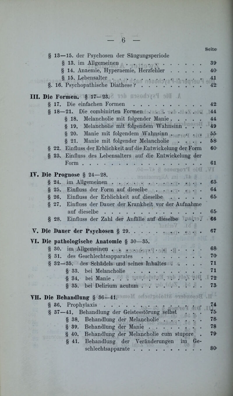 Seit& § 13—15. der Psychosen der Säugungsperiode § 13. im Allgemeinen . . . . r 39 § 14. Anaemie, Hyperaemie, Herzfehler 40 § 15. Lebensalter . . . . 41 §. 16. Psychopathische DiatheseV 42 III. Die Formen. § 17-23. § 17. Die einfachen Formen 42 § 18—21. Die combinirten Formen 44 § 18. Melancholie mit folgender Manie 44 § 19. Melancholie mit folgendem Wahnsinn ... 49 § 20. Manie mit folgendem Wahnsinn 55 § 21. Manie mit folgender Melancholie .... 58 § 22. Einfluss der Erblichkeit auf die Entwickelung der Form 60 § 23, Einfluss des Lebensalters auf die Entwickelung der Form 61 IV. Die Prognose § 24—28, § 24. im Allgemeinen 63 § 25. Einfluss der Form auf dieselbe 64 § 26. Einfluss der Erblichkeit auf dieselbe 65 § 27. Einfluss der Dauer der Krankheit vor der Aufnahme auf dieselbe 65 § 28. Einfluss der Zahl der Anfälle auf dieselbe ... 66 V. Die Dauer der Psychosen § 29 67 VI. Die pathologische Anatomie § 30—35. § 30. im Allgemeinen 68 § 31. des Geschlechtsapparates 70- § 32—35. des Schädels und seines Inhaltes 71 § 33. bei Melancholie 71 § 34. bei Manie 7£ § 35. bei Delirium acutum 73 VII. Die Behandlung § 36—41. § 36. Prophylaxis 74 § 37—41. Behandlung der Geistesstörung selbst ... 75 § 38. Behandlung der Melancholie 78- § 39. Behandlung der Manie 78 § 40. Behandlung der Melancholie cum stupore . 79 § 41. Behandlung der Veränderungen im Ge- schlechtsapparate 80