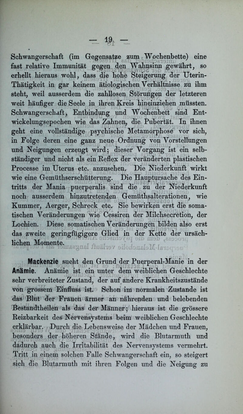 — % -± Schwangerschaft (im Gegensätze zum Wochenbette) eine fast relative Immunität gegen den Wahnsinn gewährt, so erhellt hieraus wohl, dass die hohe Steigerung der Uterin- Thätigkeit in gar keinem ätiologischen Verhältnisse zu ihm steht, weil ausserdem die zahllosen Störungen der letzteren weit häufiger die Seele in ihren Kreis hineinziehen müssten. Schwangerschaft, Entbindung und Wochenbett sind Ent- wickelungsepochen wie das Zahnen, die Pubertät. In ihnen geht eine vollständige psychische Metamorphose vor sich, in Folge deren eine ganz neue Ordnung von Vorstellungen und Neigungen erzeugt wird; dieser Vorgang ist ein selb- ständiger und nicht als ein Reflex der veränderten plastischen Processe im Uterus etc. anzusehen. Die Niederkunft wirkt wie eine Gemüthserschütterung. Die Hauptursache des Ein- tritts der Mania puerperalis sind die zu der Niederkunft noch ausserdem hinzutretenden Gemüthsalterationen, wie Kummer, Aerger, Schreck etc. Sie bewirken erst die soma- tischen Veränderungen wie Cessiren der Milchsecretion, der Lochien. Diese somatischen Veränderungen bilden also erst das zweite geringfügigere Glied in der Kette der ursäch- lichen Momente. r Tr r 1 - ju ittb lonijjggaßl timshav önononjfloM-Ißisq v »-♦ r . c* ' Mackenzie sucht den Grund der Puerperal-Manie in der Anämie. Anämie ist ein unter dem weiblichen Geschlechte sehr verbreiteter Zustand, der auf andere Krankheitszustände von grossem Einfluss ist. Schon im normalen Zustande ist das Blut der Frauen ärmer an nährenden und belebenden Bestandtheilen als das der Männer; hieraus ist die grössere Reizbarkeit des Nervensystems beim weiblichen Geschlechte erklärbar. Durch die Lebensweise der Mädchen und Frauen, besonders der höheren Stände, wird die Blutarmuth und dadurch auch die Irritabilität des Nervensystems vermehrt. Tritt in einem solchen Falle Schwangerschaft ein, so steigert sich die Blutarmuth mit ihren Folgen und die Neigung zu