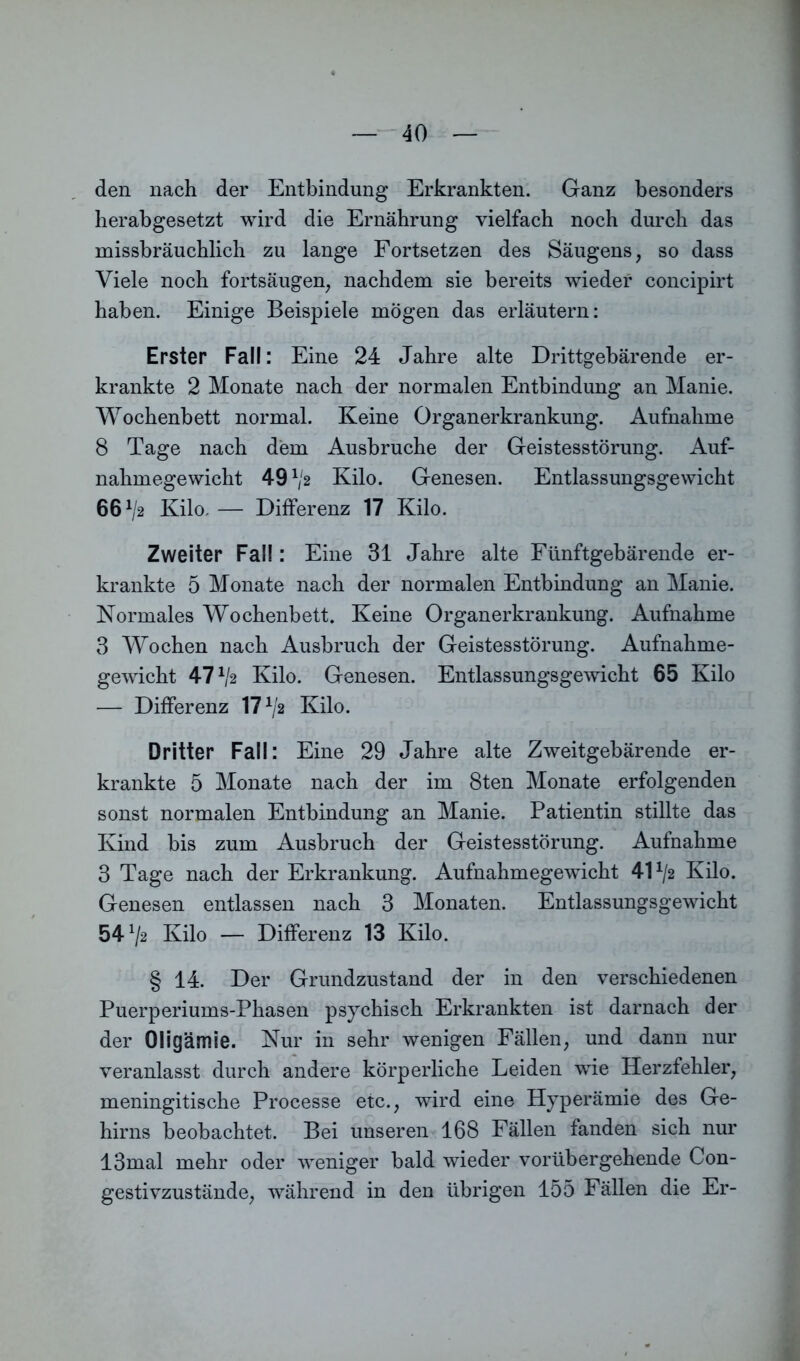 den nach der Entbindung Erkrankten. Ganz besonders herabgesetzt wird die Ernährung vielfach noch durch das missbräuchlich zu lange Fortsetzen des Säugens, so dass Viele noch fortsäugen, nachdem sie bereits wieder concipirt haben. Einige Beispiele mögen das erläutern: Erster Fall: Eine 24 Jahre alte Drittgebärende er- krankte 2 Monate nach der normalen Entbindung an Manie. Wochenbett normal. Keine Organerkrankung. Aufnahme 8 Tage nach dem Ausbruche der Geistesstörung. Auf- nahmegewicht 491l2 Kilo. Genesen. Entlassungsgewicht 661j2 Kilo, — Differenz 17 Kilo. Zweiter Fall: Eine 31 Jahre alte Fünftgebärende er- krankte 5 Monate nach der normalen Entbindung an Manie. Normales Wochenbett. Keine Organerkrankung. Aufnahme 3 Wochen nach Ausbruch der Geistesstörung. Aufnahme- gewicht 47^2 Kilo. Genesen. Entlassungsgewicht 65 Kilo — Differenz 17*/2 Kilo. Dritter Fall: Eine 29 Jahre alte Zweitgebärende er- krankte 5 Monate nach der im 8ten Monate erfolgenden sonst normalen Entbindung an Manie. Patientin stillte das Kind bis zum Ausbruch der Geistesstörung. Aufnahme 3 Tage nach der Erkrankung. Aufnahmegewicht 4H/2 Kilo. Genesen entlassen nach 3 Monaten. Entlassungsgewicht 54^2 Kilo — Differenz 13 Kilo. § 14. Der Grundzustand der in den verschiedenen Puerperiums-Phasen psychisch Erkrankten ist darnach der der Oligämie. Nur in sehr wenigen Fällen, und dann nur veranlasst durch andere körperliche Leiden wie Herzfehler, meningitische Processe etc., wird eine Hyperämie des Ge- hirns beobachtet. Bei unseren 168 Fällen fanden sich nur 13mal mehr oder weniger bald wieder vorübergehende Con- gestivzustände, während in den übrigen 155 Fällen die Er-