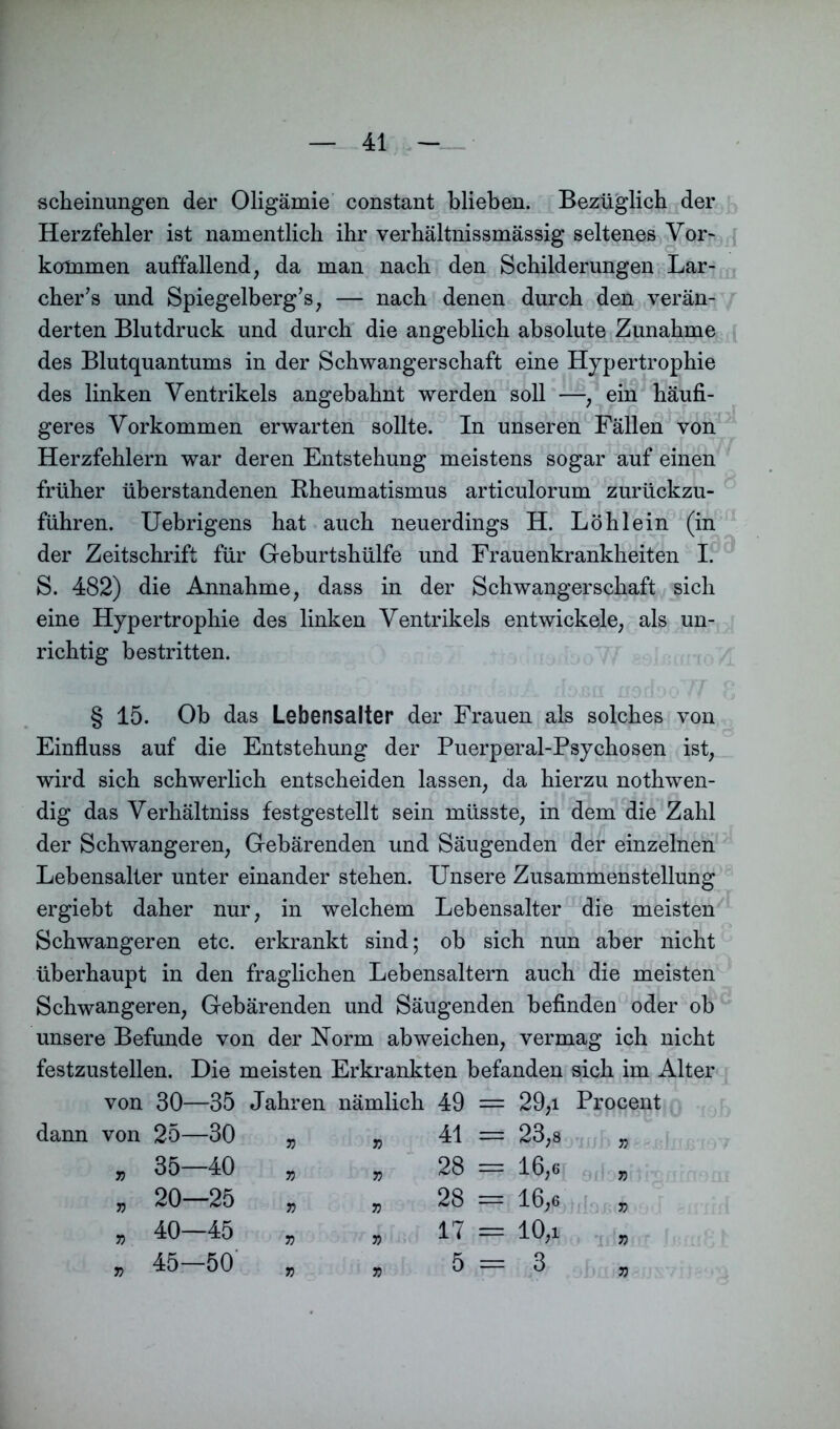 scheinungen der Oligämie constant blieben. Bezüglich der Herzfehler ist namentlich ihr verhältnissmässig seltenes Vor- kommen auffallend, da man nach den Schilderungen Lar- cher’s und Spiegelberg’s, — nach denen durch den verän- derten Blutdruck und durch die angeblich absolute Zunahme des Blutquantums in der Schwangerschaft eine Hypertrophie des linken Ventrikels angebahnt werden soll —, ein häufi- geres Vorkommen erwarten sollte. In unseren Fällen von Herzfehlern war deren Entstehung meistens sogar auf einen früher üb erstandenen Rheumatismus articulorum zurückzu- führen. Uebrigens hat auch neuerdings H. Löhlein (in der Zeitschrift für Geburtshülfe und Frauenkrankheiten I. S. 482) die Annahme, dass in der Schwangerschaft sich eine Hypertrophie des linken Ventrikels entwickele, als un- richtig bestritten. § 15. Ob das Lebensalter der Frauen als solches von Einfluss auf die Entstehung der Puerperal-Psychosen ist, wird sich schwerlich entscheiden lassen, da hierzu nothwen- dig das Verhältniss festgestellt sein müsste, in dem die Zahl der Schwangeren, Gebärenden und Säugenden der einzelnen Lebensalter unter einander stehen. Unsere Zusammenstellung ergiebt daher nur, in welchem Lebensalter die meisten Schwangeren etc. erkrankt sind; ob sich nun aber nicht überhaupt in den fraglichen Lebensaltern auch die meisten Schwangeren, Gebärenden und Säugenden befinden oder ob unsere Befunde von der Norm ab weichen, vermag ich nicht festzustellen. Die meisten Erkrankten befanden sich im Alter von 30—35 Jahren nämlich 49 = dann von 25—30 „ 35—40 „ 20—25 „ 40—45 „ 45—50 41 28 28 17 5 29.1 Procent 23,8 „ 16,6 „ 16,6 „ 10.1 , 3