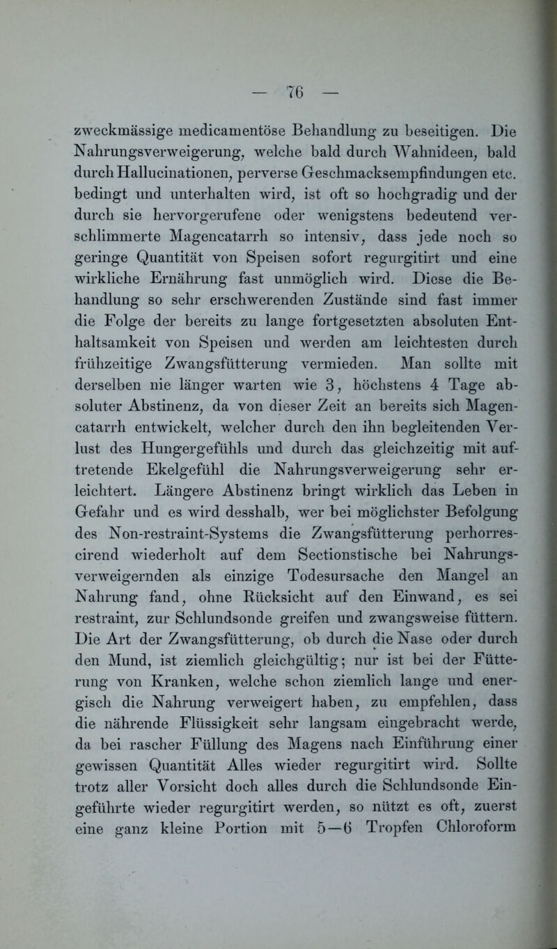 zweckmässige medicamentöse Behandlung zu beseitigen. Die Nahrungsverweigerung, welche bald durch Wahnideen, bald durch Hallucinationen, perverse Geschmacksempfindungen etc. bedingt und unterhalten wird, ist oft so hochgradig und der durch sie hervorgerufene oder wenigstens bedeutend ver- schlimmerte Magencatarrh so intensiv, dass jede noch so geringe Quantität von Speisen sofort regurgitirt und eine wirkliche Ernährung fast unmöglich wird. Diese die Be- handlung so sehr erschwerenden Zustände sind fast immer die Folge der bereits zu lange fortgesetzten absoluten Ent- haltsamkeit von Speisen und werden am leichtesten durch frühzeitige Zwangsfütterung vermieden. Man sollte mit derselben nie länger warten wie 3, höchstens 4 Tage ab- soluter Abstinenz, da von dieser Zeit an bereits sich Magen- catarrh entwickelt, welcher durch den ihn begleitenden Ver- lust des Hungergefühls und durch das gleichzeitig mit auf- tretende Ekelgefühl die Nahrungsverweigerung sehr er- leichtert. Längere Abstinenz bringt wirklich das Leben in Gefahr und es wird desshalb, wer bei möglichster Befolgung des Non-restraint-Systems die Zwangsfütterung perhorres- cirend wiederholt auf dem Sectionstische bei Nahrungs- verweigernden als einzige Todesursache den Mangel an Nahrung fand, ohne Rücksicht auf den Ein wand, es sei restraint, zur Schlundsonde greifen und zwangsweise füttern. Die Art der Zwangsfütterung, ob durch die Nase oder durch den Mund, ist ziemlich gleichgültig; nur ist bei der Fütte- rung von Kranken, welche schon ziemlich lange und ener- gisch die Nahrung verweigert haben, zu empfehlen, dass die nährende Flüssigkeit sehr langsam eingebracht werde, da bei rascher Füllung des Magens nach Einführung einer gewissen Quantität Alles wieder regurgitirt wird. Sollte trotz aller Vorsicht doch alles durch die Schlundsonde Ein- geführte wieder regurgitirt werden, so nützt es oft, zuerst eine ganz kleine Portion mit 5 — 6 Tropfen Chloroform