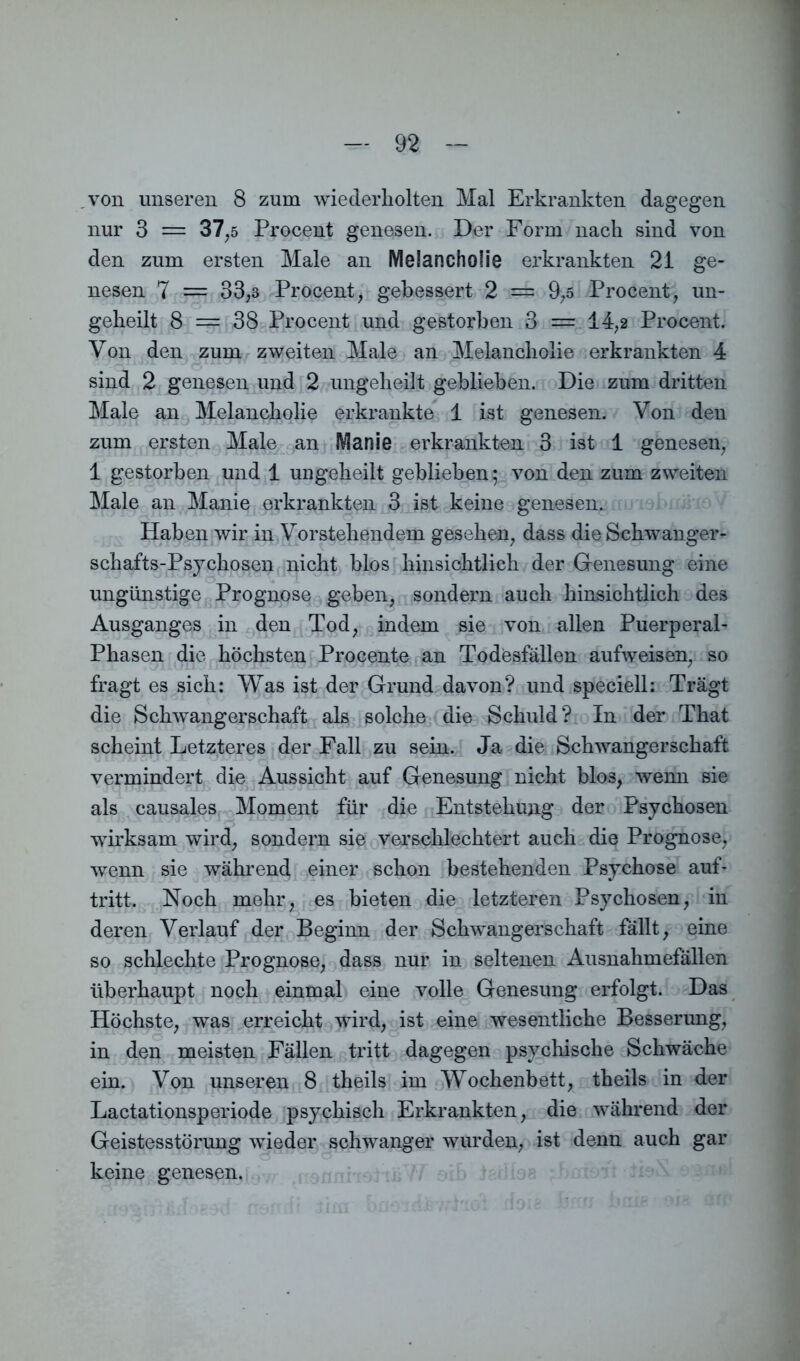 von unseren 8 zum wiederholten Mal Erkrankten dagegen nur 3 = 37,5 Procent genesen. Der Form nach sind von den zum ersten Male an Melancholie erkrankten 21 ge- nesen 7 = 33,3 Procent, gebessert 2 = 9,5 Procent, un- geheilt 8 = 38 Procent und gestorben 3 = 14,2 Procent. Von den zum zweiten Male an Melancholie erkrankten 4 sind 2 genesen und 2 ungelieilt geblieben. Die zum dritten Male an Melancholie erkrankte 1 ist genesen. Von den zum ersten Male an Manie erkrankten 3 ist 1 genesen, 1 gestorben und 1 ungeheilt geblieben; von den zum zweiten Male an Manie erkrankten 3 ist keine genesen. Haben wir in Vorstehendem gesehen, dass die Schwanger- schafts-Psychosen nicht blos hinsichtlich der Genesung eine ungünstige Prognose geben, sondern auch hinsichtlich des Ausganges in den Tod, indem sie von allen Puerperal- Phasen die höchsten Procente an Todesfällen aufweisen, so fragt es sich: Was ist der Grund davon? und speciell: Trägt die Schwangerschaft als solche die Schuld? In der That scheint Letzteres der Fall zu sein. Ja die Schwangerschaft vermindert die Aussicht auf Genesung nicht blos, wenn sie als causales Moment für die Entstehung der Psychosen wirksam wird, sondern sie verschlechtert auch die Prognose, wenn sie während einer schon bestehenden Psychose auf* tritt. Noch mehr, es bieten die letzteren Psychosen, in deren Verlauf der Beginn der Schwangerschaft fällt, eine so schlechte Prognose, dass nur in seltenen Ausnahmefällen überhaupt noch einmal eine volle Genesung erfolgt. Das Höchste, was erreicht wird, ist eine wesentliche Besserung, in den meisten Fällen tritt dagegen psychische Schwäche ein. Von unseren 8 theils im Wochenbett, theils in der Lactationsperiode psychisch Erkrankten, die während der Geistesstörung wieder schwanger wurden, ist denn auch gar keine genesen.