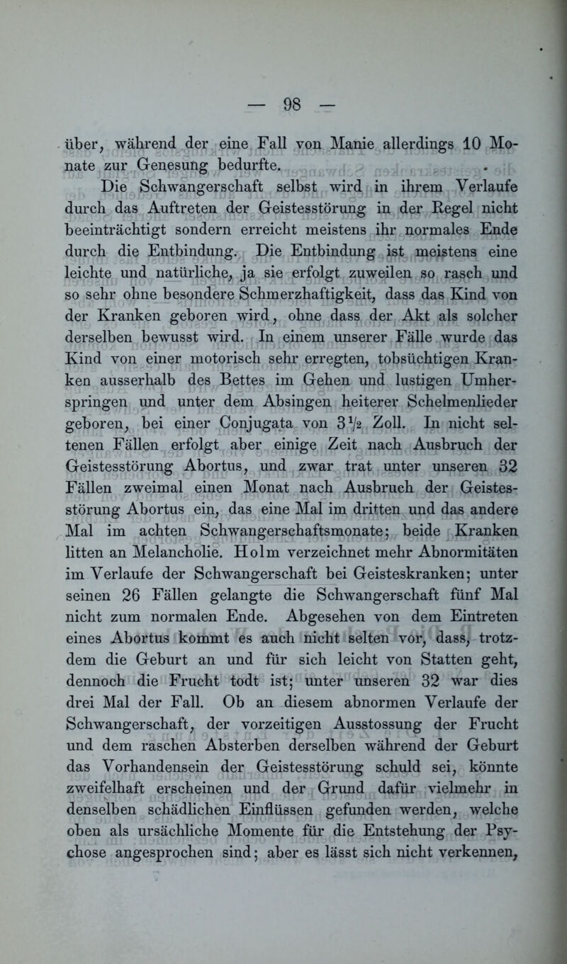 über, während der eine Fall von Manie allerdings 10 Mo- nate zur Genesung bedurfte. Die Schwangerschaft selbst wird in ihrem Verlaufe durch das Auftreten der Geistesstörung in der Regel nicht beeinträchtigt sondern erreicht meistens ihr normales Ende durch die Entbindung. Die Entbindung ist meistens eine leichte und natürliche, ja sie erfolgt zuweilen so rasch und so sehr ohne besondere Schmerzhaftigkeit, dass das Kind von der Kranken geboren wird, ohne dass der Akt als solcher derselben bewusst wird. In einem unserer Fälle wurde das Kind von einer motorisch sehr erregten, tobsüchtigen Kran- ken ausserhalb des Bettes im Gehen und lustigen Umher- springen und unter dem Absingen heiterer Schelmenlieder geboren, bei einer Conjugata von 3^2 Zoll. In nicht sel- tenen Fällen erfolgt aber einige Zeit nach Ausbruch der Geistesstörung Abortus, und zwar trat unter unseren 32 Fällen zweimal einen Monat nach Ausbruch der Geistes- störung Abortus ein, das eine Mal im dritten und das andere Mal im achten Schwangerschaftsmonate; beide Kranken litten an Melancholie. Holm verzeichnet mehr Abnormitäten im Verlaufe der Schwangerschaft bei Geisteskranken; unter seinen 26 Fällen gelangte die Schwangerschaft fünf Mal nicht zum normalen Ende. Abgesehen von dem Eintreten eines Abortus kommt es auch nicht selten vor, dass, trotz- dem die Geburt an und für sich leicht von Statten geht, dennoch die Frucht todt ist; unter unseren 32 war dies drei Mal der Fall. Ob an diesem abnormen Verlaufe der Schwangerschaft, der vorzeitigen Ausstossung der Frucht und dem raschen Absterben derselben während der Geburt das Vorhandensein der Geistesstörung schuld sei, könnte zweifelhaft erscheinen und der Grund dafür vielmehr in denselben schädlichen Einflüssen gefunden werden, welche oben als ursächliche Momente für die Entstehung der Psy- chose angesprochen sind; aber es lässt sich nicht verkennen,