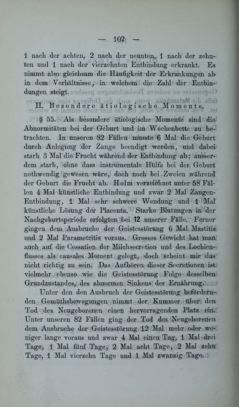 1 nach der achten, 2 nach der neunten, 1 nach der zehn- ten und 1 nach der vierzehnten Entbindung erkrankt. Es nimmt also gleichsam die Häufigkeit der Erkrankungen ab in dem Verhältnisse, in welchem die Zahl der Entbin- dungen steigt. TT -d suöidöiCL.eib dnim jinew <9iLodonßl9M aih bM 11. besondere ätiologische Momente. -T9D9IW ns IßinniQ döon isxd aßb mir ^bme Von9T88nn nov .isi § 55. Als besondere ätiologische Momente sind die Abnormitäten bei der Geburt und im Wochenbette zu be- trachten. In unseren 82 Fällen musste 6 Mal die Geburt durch Anlegung der Zange beendigt werden, und dabei starb 8 Mal die Frucht während der Entbindung ab; ausser- dem starb, ohne dass instrumentale Hülfe bei der Geburt nothwendig gewesen wäre, doch noch bei Zweien während der Geburt die Frucht ab. Holm verzeichnet unter 58 Fäl- len 4 Mal künstliche Entbindung und zwar 2 Mal Zangen- Entbindung, 1 Mal sehr schwere Wendung und 1 Mal künstliche Lösung der Placenta. Starke Blutungen in der Nachgeburtsperiode erfolgten bei 12 unserer Fälle. Ferner gingen dem Ausbruche der Geistesstörung 6 Mal Mastitis und 2 Mal Parametritis voraus. Grosses Gewicht hat man auch auf die Cessation der Milchsecretion und des Lochien- flusses als causales Moment gelegt, doch scheint mir das nicht richtig zu sein. Das Aufhören dieser Secretionen ist vielmehr ebenso wie die Geistesstörung Folge desselben Grundzustandes, des abnormen Sinkens der Ernährung. Unter den den Ausbruch der Geistesstörung befördern- den Gemüthsbewegungen nimmt der Kummer über den Tod des Neugeborenen einen hervorragenden Platz ein. Unter unseren 82 Fällen ging der Tod des Neugeborenen dem Ausbruche der Geistesstörung 12 Mal mehr oder we- niger lange voraus und zwar 4 Mal einen Tag, 1 Mal drei Tage, 1 Mal fünf Tage, 2 Mal acht Tage, 2 Mal zehn Tage, 1 Mal vierzehn Tage und 1 Mal zwanzig Tage.