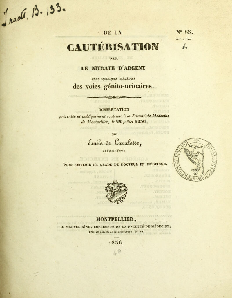 CAUTÉRISATION /• PAR LE NITRATE D’ARGENT DANS QUELQUES MALADIES des voies génito-urinaires. DISSERTATION présentée et publiquement soutenue à la Faculté de Médecine de Montpellier, le 22 juillet 1356, MONTPELLIER, S. MARTEL AÎNÉ, IMPRIMEUR DE LA FACULTÉ DE MÉDECINE, près de l’IIolel de la Préfecture , N° 10. 1836. »