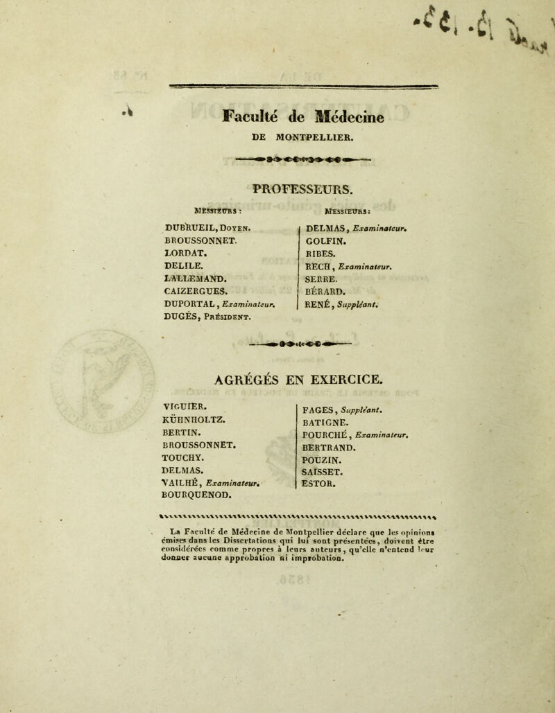 Faculté de Médecine DE MONTPELLIER. PROFESSEURS. MESSIEURS : DUBRUEIL, Doyen. broussonnet. LORDAT. DELILE. LALLEMAND. CAIZERGUES. DUPORTAL, Examinateur. DUGÈS, Président. Messieurs: DELMAS, Examinateur. GOLFIN. RIBES. RECH, Examinateur. SERRE. BÉRARD. RENÉ, Suppléant. AGRÉGÉS EN EXERCICE. VIOUIER. KÜHNHOLTZ. BERTIN. BROUSSONNET. TOUCHY. DELMAS. VAILHÉ, Examinateur. BOURQUENOD. FAGES, Suppléant. BATIGNE. FOURCHÉ, Examinateur, BERTRAND. POUZIN. SAISSET. ESTOR. La Faculté de Médecine de Montpellier déclare que les opinions émises dans les Dissertations qui lui sont présentées, doivent être considérées comme propres à leurs auteurs, qu’elle n’entend leur donner aucune approbation ni improbation.